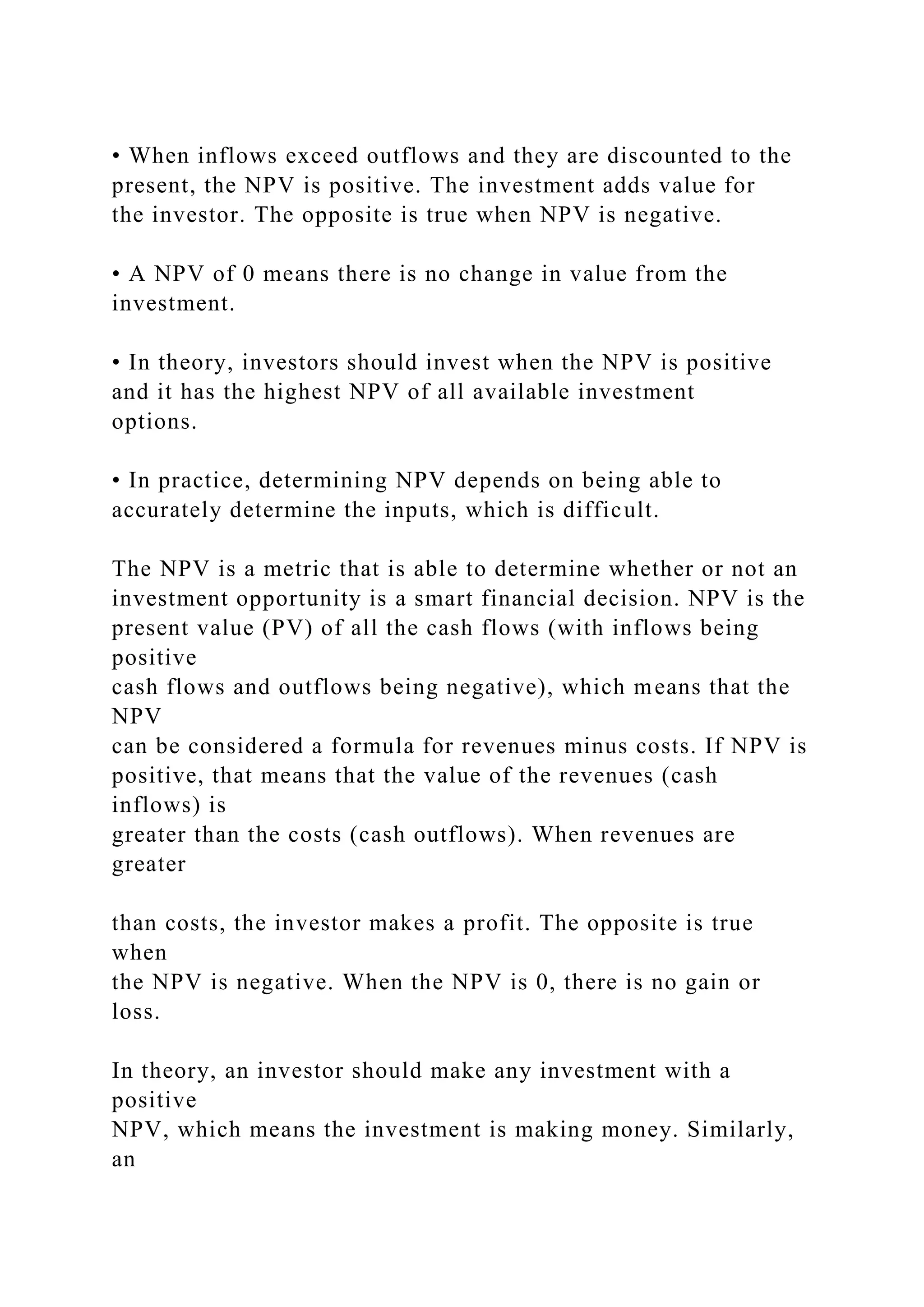 • When inflows exceed outflows and they are discounted to the
present, the NPV is positive. The investment adds value for
the investor. The opposite is true when NPV is negative.
• A NPV of 0 means there is no change in value from the
investment.
• In theory, investors should invest when the NPV is positive
and it has the highest NPV of all available investment
options.
• In practice, determining NPV depends on being able to
accurately determine the inputs, which is difficult.
The NPV is a metric that is able to determine whether or not an
investment opportunity is a smart financial decision. NPV is the
present value (PV) of all the cash flows (with inflows being
positive
cash flows and outflows being negative), which means that the
NPV
can be considered a formula for revenues minus costs. If NPV is
positive, that means that the value of the revenues (cash
inflows) is
greater than the costs (cash outflows). When revenues are
greater
than costs, the investor makes a profit. The opposite is true
when
the NPV is negative. When the NPV is 0, there is no gain or
loss.
In theory, an investor should make any investment with a
positive
NPV, which means the investment is making money. Similarly,
an
 