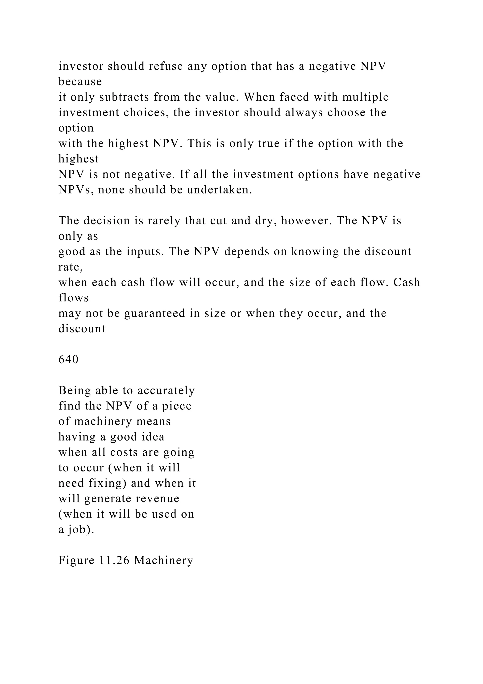 investor should refuse any option that has a negative NPV
because
it only subtracts from the value. When faced with multiple
investment choices, the investor should always choose the
option
with the highest NPV. This is only true if the option with the
highest
NPV is not negative. If all the investment options have negative
NPVs, none should be undertaken.
The decision is rarely that cut and dry, however. The NPV is
only as
good as the inputs. The NPV depends on knowing the discount
rate,
when each cash flow will occur, and the size of each flow. Cash
flows
may not be guaranteed in size or when they occur, and the
discount
640
Being able to accurately
find the NPV of a piece
of machinery means
having a good idea
when all costs are going
to occur (when it will
need fixing) and when it
will generate revenue
(when it will be used on
a job).
Figure 11.26 Machinery
 