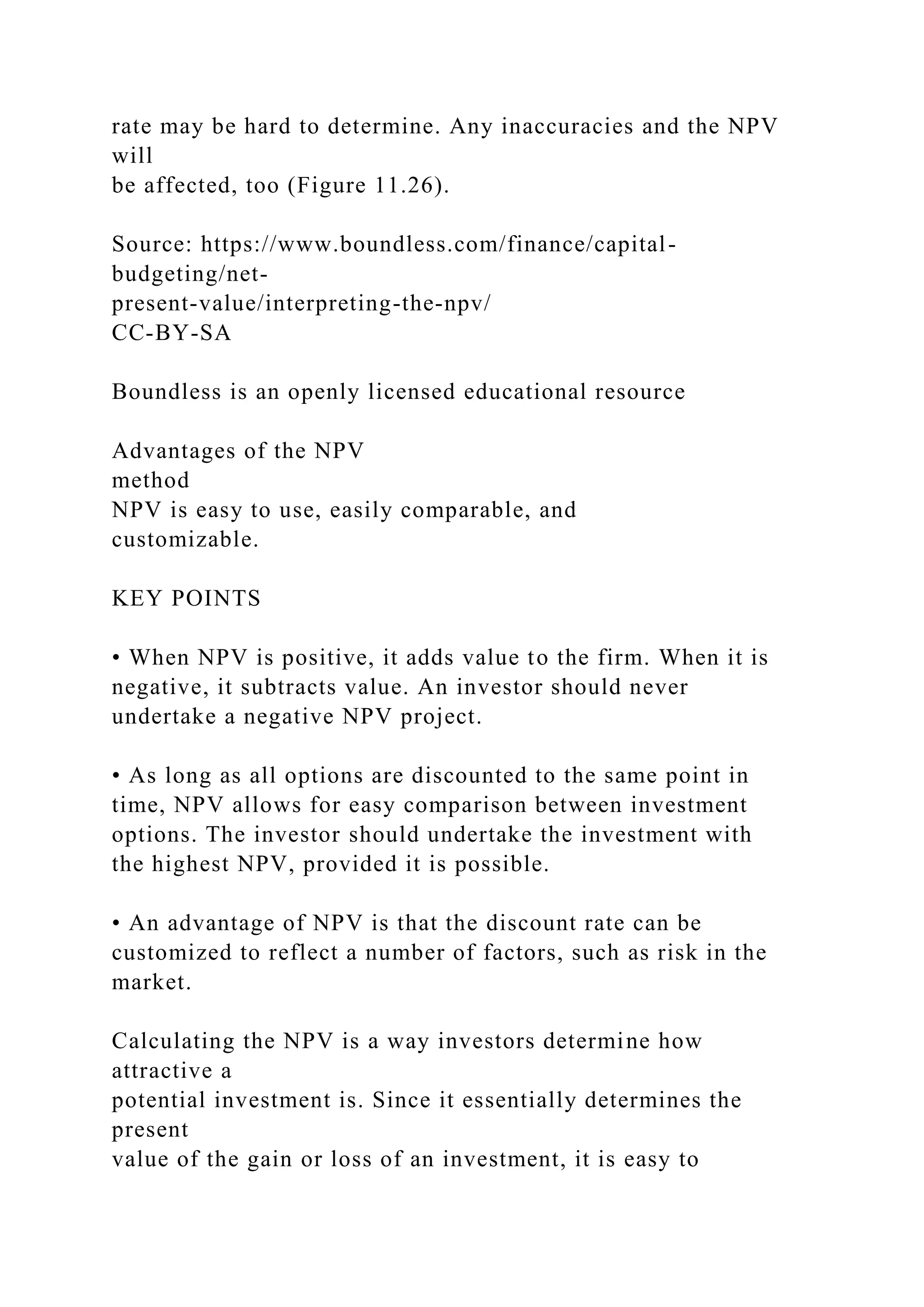 rate may be hard to determine. Any inaccuracies and the NPV
will
be affected, too (Figure 11.26).
Source: https://www.boundless.com/finance/capital-
budgeting/net-
present-value/interpreting-the-npv/
CC-BY-SA
Boundless is an openly licensed educational resource
Advantages of the NPV
method
NPV is easy to use, easily comparable, and
customizable.
KEY POINTS
• When NPV is positive, it adds value to the firm. When it is
negative, it subtracts value. An investor should never
undertake a negative NPV project.
• As long as all options are discounted to the same point in
time, NPV allows for easy comparison between investment
options. The investor should undertake the investment with
the highest NPV, provided it is possible.
• An advantage of NPV is that the discount rate can be
customized to reflect a number of factors, such as risk in the
market.
Calculating the NPV is a way investors determine how
attractive a
potential investment is. Since it essentially determines the
present
value of the gain or loss of an investment, it is easy to
 