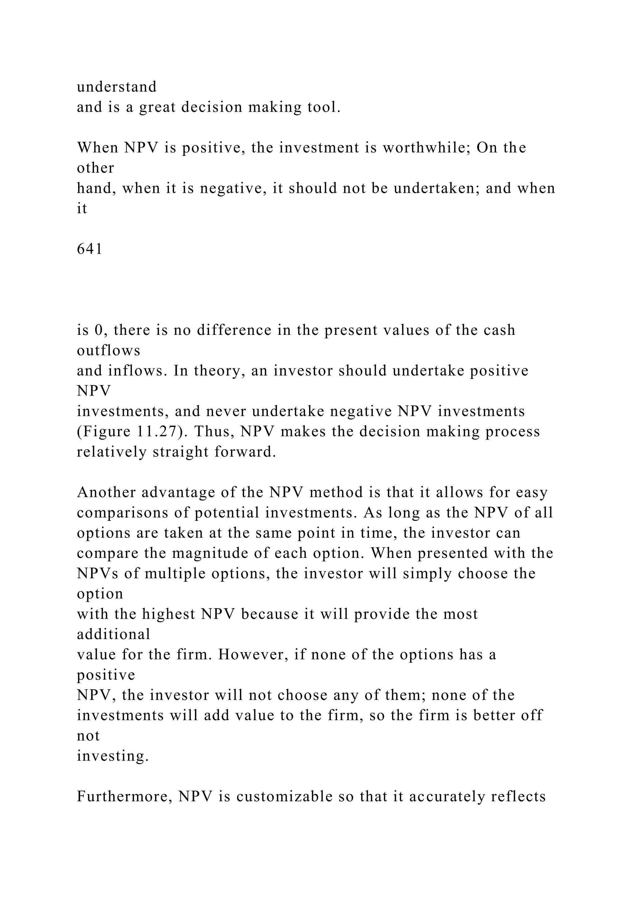understand
and is a great decision making tool.
When NPV is positive, the investment is worthwhile; On the
other
hand, when it is negative, it should not be undertaken; and when
it
641
is 0, there is no difference in the present values of the cash
outflows
and inflows. In theory, an investor should undertake positive
NPV
investments, and never undertake negative NPV investments
(Figure 11.27). Thus, NPV makes the decision making process
relatively straight forward.
Another advantage of the NPV method is that it allows for easy
comparisons of potential investments. As long as the NPV of all
options are taken at the same point in time, the investor can
compare the magnitude of each option. When presented with the
NPVs of multiple options, the investor will simply choose the
option
with the highest NPV because it will provide the most
additional
value for the firm. However, if none of the options has a
positive
NPV, the investor will not choose any of them; none of the
investments will add value to the firm, so the firm is better off
not
investing.
Furthermore, NPV is customizable so that it accurately reflects
 