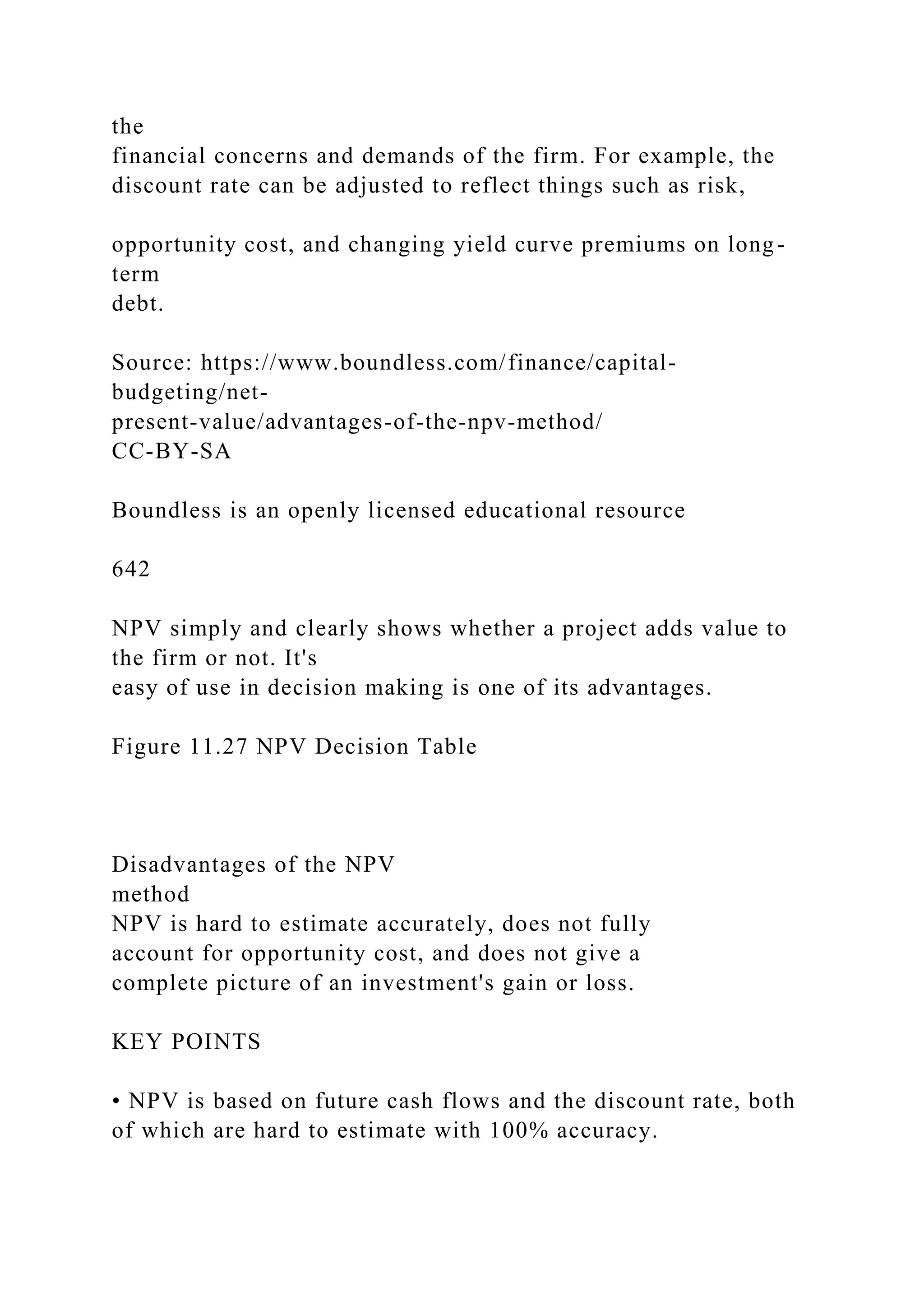 the
financial concerns and demands of the firm. For example, the
discount rate can be adjusted to reflect things such as risk,
opportunity cost, and changing yield curve premiums on long-
term
debt.
Source: https://www.boundless.com/finance/capital-
budgeting/net-
present-value/advantages-of-the-npv-method/
CC-BY-SA
Boundless is an openly licensed educational resource
642
NPV simply and clearly shows whether a project adds value to
the firm or not. It's
easy of use in decision making is one of its advantages.
Figure 11.27 NPV Decision Table
Disadvantages of the NPV
method
NPV is hard to estimate accurately, does not fully
account for opportunity cost, and does not give a
complete picture of an investment's gain or loss.
KEY POINTS
• NPV is based on future cash flows and the discount rate, both
of which are hard to estimate with 100% accuracy.
 