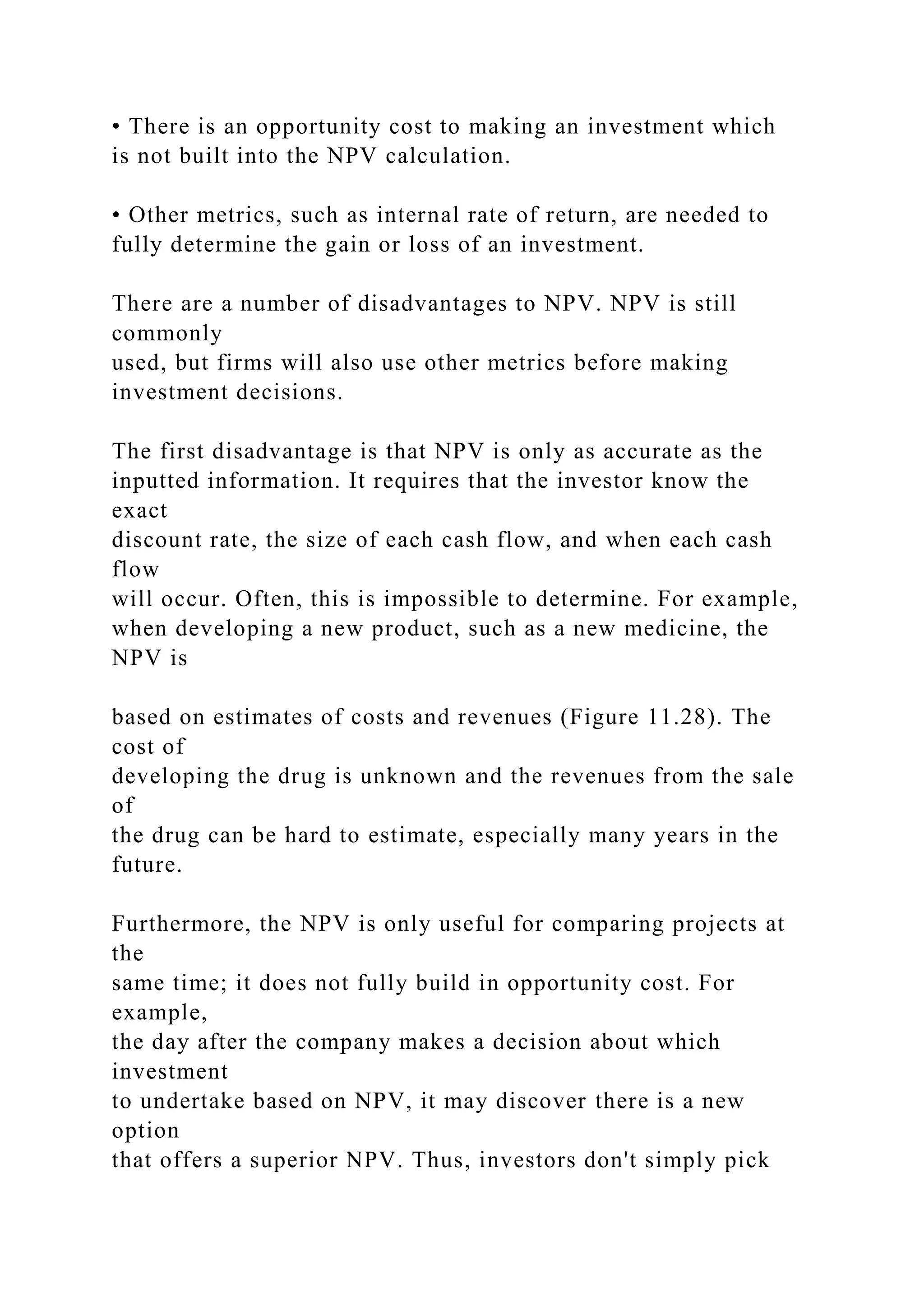 • There is an opportunity cost to making an investment which
is not built into the NPV calculation.
• Other metrics, such as internal rate of return, are needed to
fully determine the gain or loss of an investment.
There are a number of disadvantages to NPV. NPV is still
commonly
used, but firms will also use other metrics before making
investment decisions.
The first disadvantage is that NPV is only as accurate as the
inputted information. It requires that the investor know the
exact
discount rate, the size of each cash flow, and when each cash
flow
will occur. Often, this is impossible to determine. For example,
when developing a new product, such as a new medicine, the
NPV is
based on estimates of costs and revenues (Figure 11.28). The
cost of
developing the drug is unknown and the revenues from the sale
of
the drug can be hard to estimate, especially many years in the
future.
Furthermore, the NPV is only useful for comparing projects at
the
same time; it does not fully build in opportunity cost. For
example,
the day after the company makes a decision about which
investment
to undertake based on NPV, it may discover there is a new
option
that offers a superior NPV. Thus, investors don't simply pick
 
