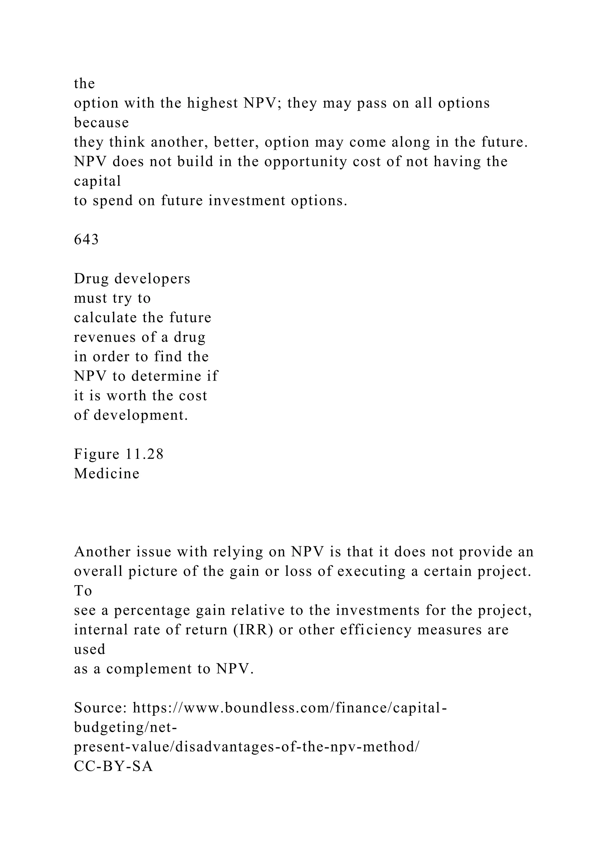 the
option with the highest NPV; they may pass on all options
because
they think another, better, option may come along in the future.
NPV does not build in the opportunity cost of not having the
capital
to spend on future investment options.
643
Drug developers
must try to
calculate the future
revenues of a drug
in order to find the
NPV to determine if
it is worth the cost
of development.
Figure 11.28
Medicine
Another issue with relying on NPV is that it does not provide an
overall picture of the gain or loss of executing a certain project.
To
see a percentage gain relative to the investments for the project,
internal rate of return (IRR) or other efficiency measures are
used
as a complement to NPV.
Source: https://www.boundless.com/finance/capital-
budgeting/net-
present-value/disadvantages-of-the-npv-method/
CC-BY-SA
 