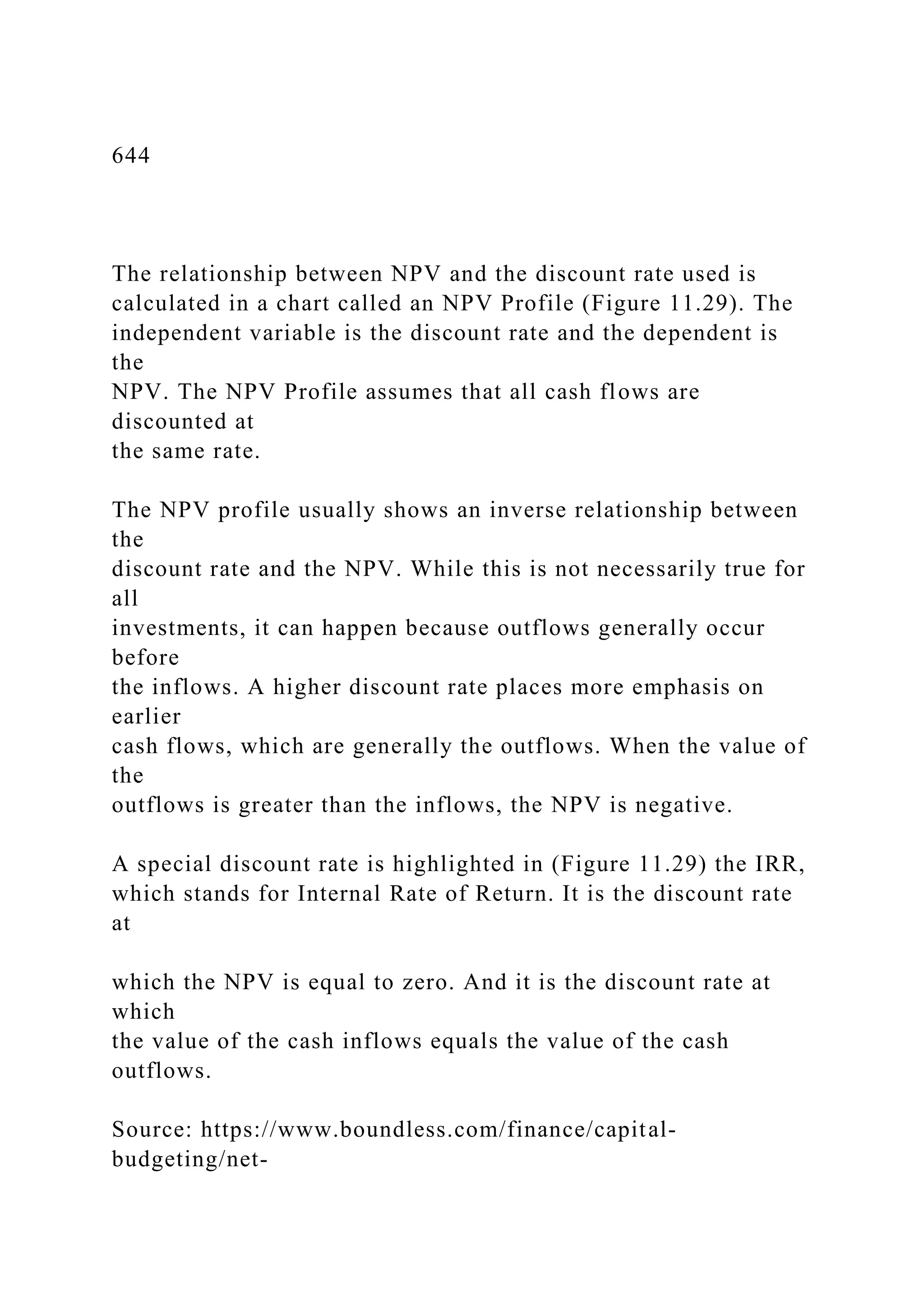 644
The relationship between NPV and the discount rate used is
calculated in a chart called an NPV Profile (Figure 11.29). The
independent variable is the discount rate and the dependent is
the
NPV. The NPV Profile assumes that all cash flows are
discounted at
the same rate.
The NPV profile usually shows an inverse relationship between
the
discount rate and the NPV. While this is not necessarily true for
all
investments, it can happen because outflows generally occur
before
the inflows. A higher discount rate places more emphasis on
earlier
cash flows, which are generally the outflows. When the value of
the
outflows is greater than the inflows, the NPV is negative.
A special discount rate is highlighted in (Figure 11.29) the IRR,
which stands for Internal Rate of Return. It is the discount rate
at
which the NPV is equal to zero. And it is the discount rate at
which
the value of the cash inflows equals the value of the cash
outflows.
Source: https://www.boundless.com/finance/capital-
budgeting/net-
 