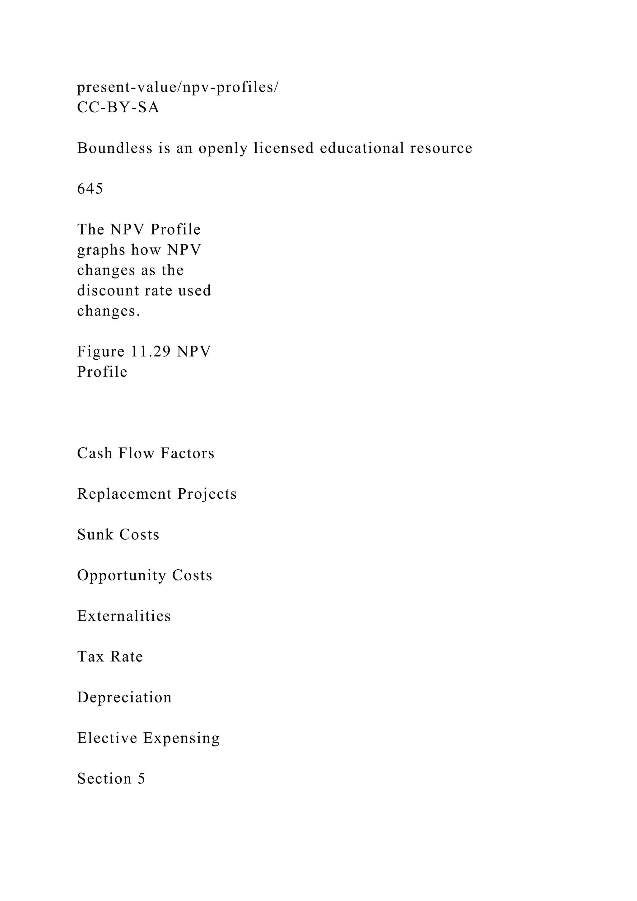 present-value/npv-profiles/
CC-BY-SA
Boundless is an openly licensed educational resource
645
The NPV Profile
graphs how NPV
changes as the
discount rate used
changes.
Figure 11.29 NPV
Profile
Cash Flow Factors
Replacement Projects
Sunk Costs
Opportunity Costs
Externalities
Tax Rate
Depreciation
Elective Expensing
Section 5
 
