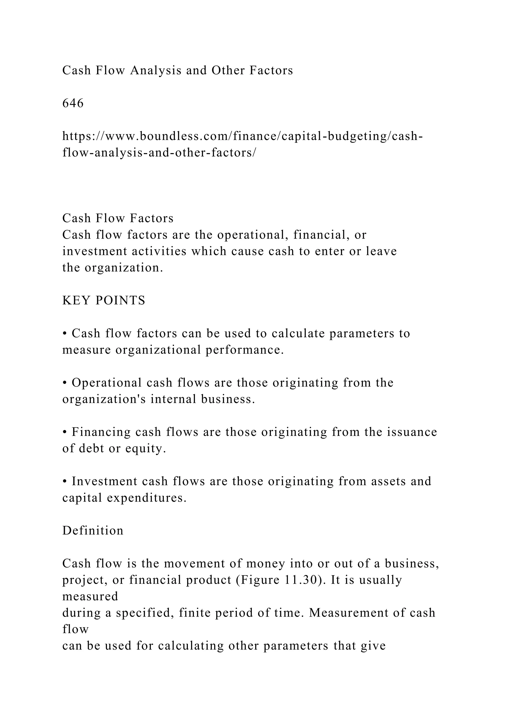 Cash Flow Analysis and Other Factors
646
https://www.boundless.com/finance/capital-budgeting/cash-
flow-analysis-and-other-factors/
Cash Flow Factors
Cash flow factors are the operational, financial, or
investment activities which cause cash to enter or leave
the organization.
KEY POINTS
• Cash flow factors can be used to calculate parameters to
measure organizational performance.
• Operational cash flows are those originating from the
organization's internal business.
• Financing cash flows are those originating from the issuance
of debt or equity.
• Investment cash flows are those originating from assets and
capital expenditures.
Definition
Cash flow is the movement of money into or out of a business,
project, or financial product (Figure 11.30). It is usually
measured
during a specified, finite period of time. Measurement of cash
flow
can be used for calculating other parameters that give
 