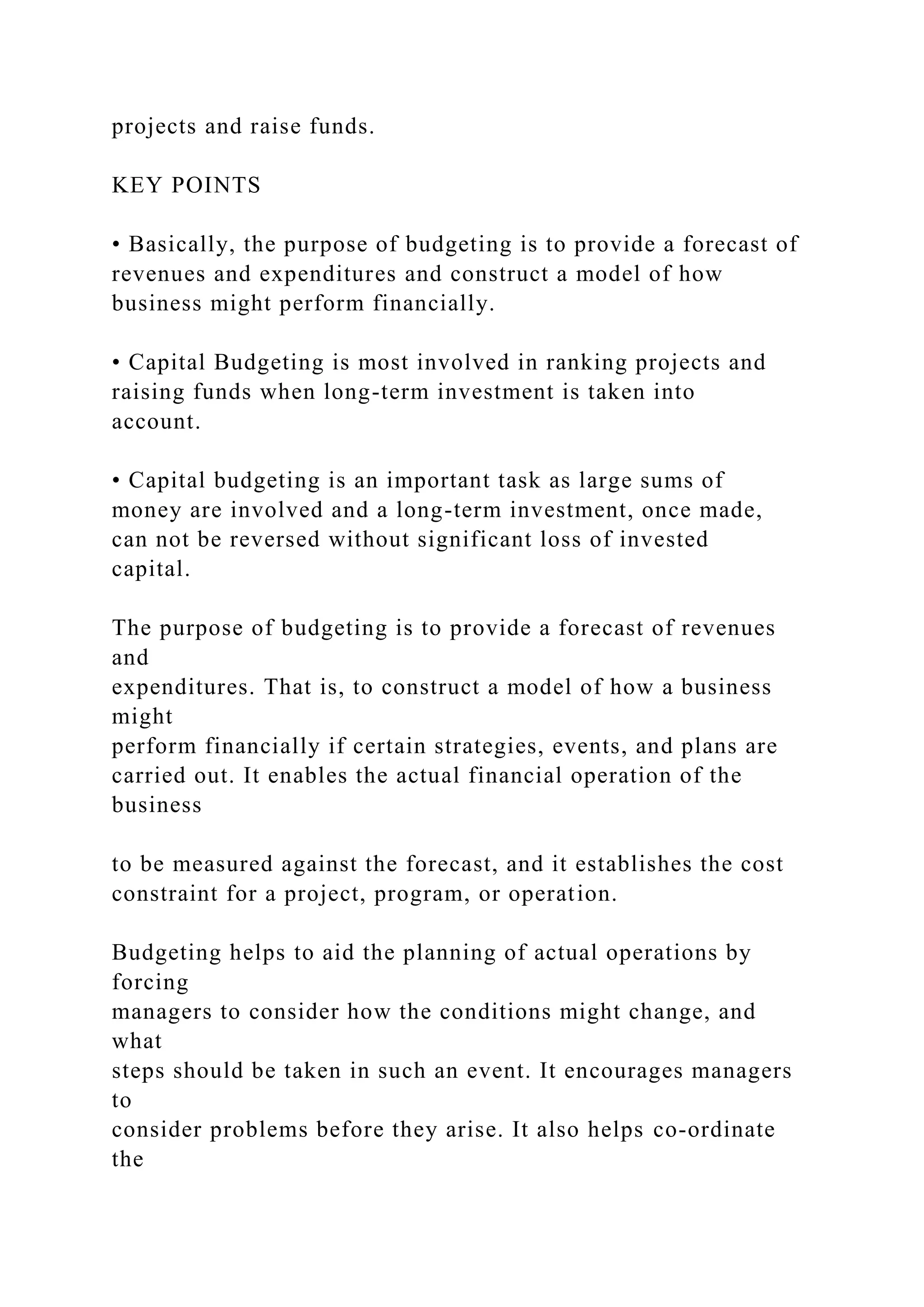 projects and raise funds.
KEY POINTS
• Basically, the purpose of budgeting is to provide a forecast of
revenues and expenditures and construct a model of how
business might perform financially.
• Capital Budgeting is most involved in ranking projects and
raising funds when long-term investment is taken into
account.
• Capital budgeting is an important task as large sums of
money are involved and a long-term investment, once made,
can not be reversed without significant loss of invested
capital.
The purpose of budgeting is to provide a forecast of revenues
and
expenditures. That is, to construct a model of how a business
might
perform financially if certain strategies, events, and plans are
carried out. It enables the actual financial operation of the
business
to be measured against the forecast, and it establishes the cost
constraint for a project, program, or operation.
Budgeting helps to aid the planning of actual operations by
forcing
managers to consider how the conditions might change, and
what
steps should be taken in such an event. It encourages managers
to
consider problems before they arise. It also helps co-ordinate
the
 