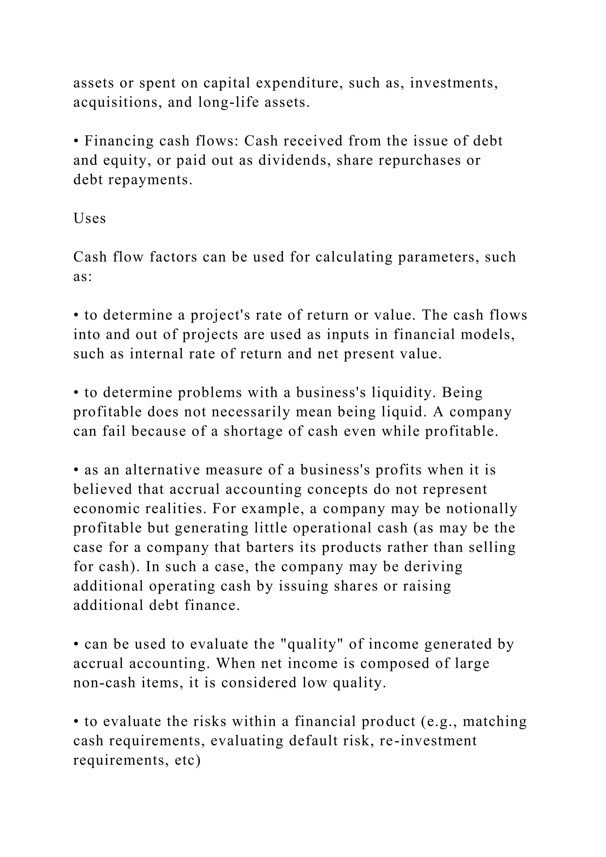 assets or spent on capital expenditure, such as, investments,
acquisitions, and long-life assets.
• Financing cash flows: Cash received from the issue of debt
and equity, or paid out as dividends, share repurchases or
debt repayments.
Uses
Cash flow factors can be used for calculating parameters, such
as:
• to determine a project's rate of return or value. The cash flows
into and out of projects are used as inputs in financial models,
such as internal rate of return and net present value.
• to determine problems with a business's liquidity. Being
profitable does not necessarily mean being liquid. A company
can fail because of a shortage of cash even while profitable.
• as an alternative measure of a business's profits when it is
believed that accrual accounting concepts do not represent
economic realities. For example, a company may be notionally
profitable but generating little operational cash (as may be the
case for a company that barters its products rather than selling
for cash). In such a case, the company may be deriving
additional operating cash by issuing shares or raising
additional debt finance.
• can be used to evaluate the "quality" of income generated by
accrual accounting. When net income is composed of large
non-cash items, it is considered low quality.
• to evaluate the risks within a financial product (e.g., matching
cash requirements, evaluating default risk, re-investment
requirements, etc)
 