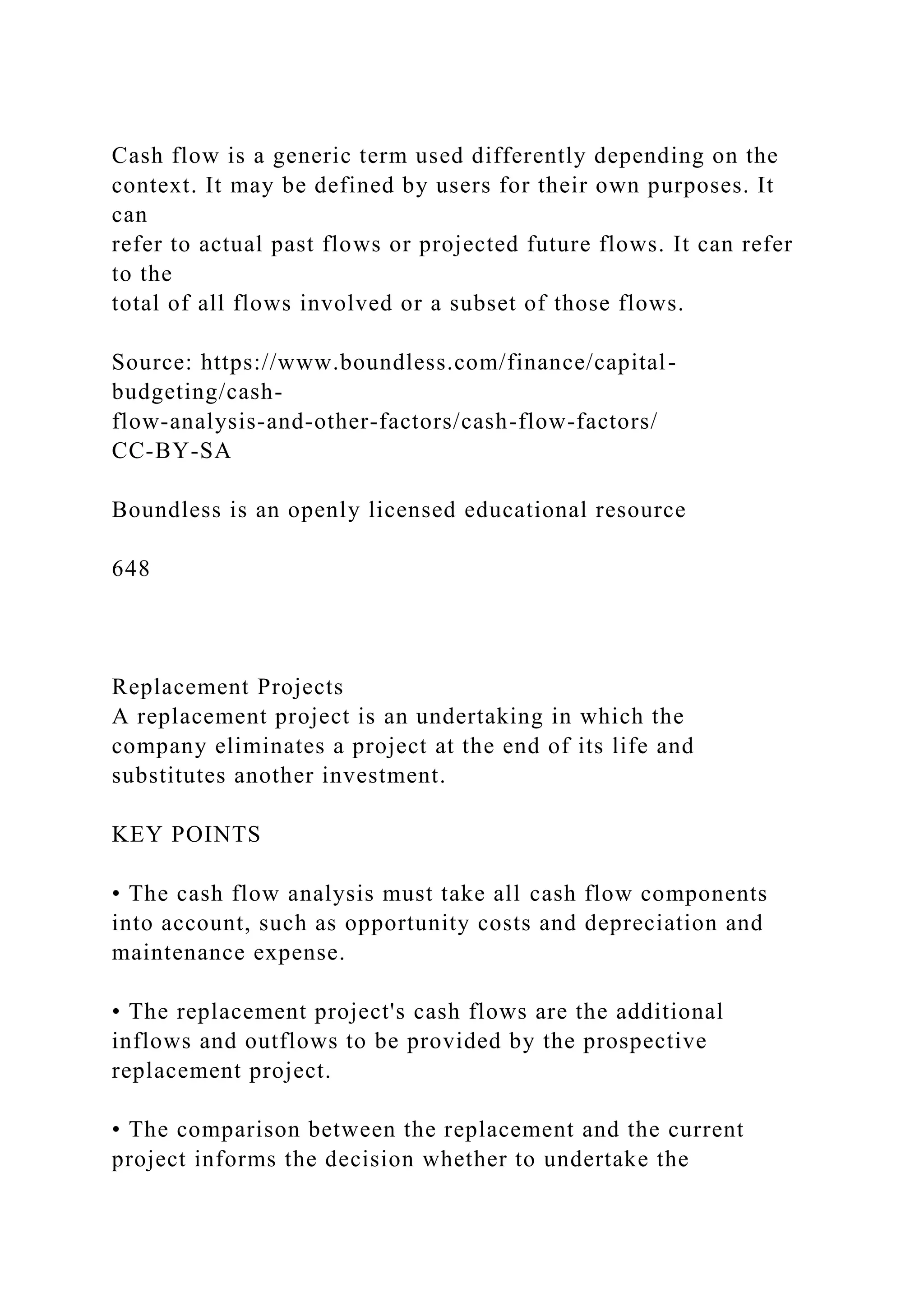 Cash flow is a generic term used differently depending on the
context. It may be defined by users for their own purposes. It
can
refer to actual past flows or projected future flows. It can refer
to the
total of all flows involved or a subset of those flows.
Source: https://www.boundless.com/finance/capital-
budgeting/cash-
flow-analysis-and-other-factors/cash-flow-factors/
CC-BY-SA
Boundless is an openly licensed educational resource
648
Replacement Projects
A replacement project is an undertaking in which the
company eliminates a project at the end of its life and
substitutes another investment.
KEY POINTS
• The cash flow analysis must take all cash flow components
into account, such as opportunity costs and depreciation and
maintenance expense.
• The replacement project's cash flows are the additional
inflows and outflows to be provided by the prospective
replacement project.
• The comparison between the replacement and the current
project informs the decision whether to undertake the
 