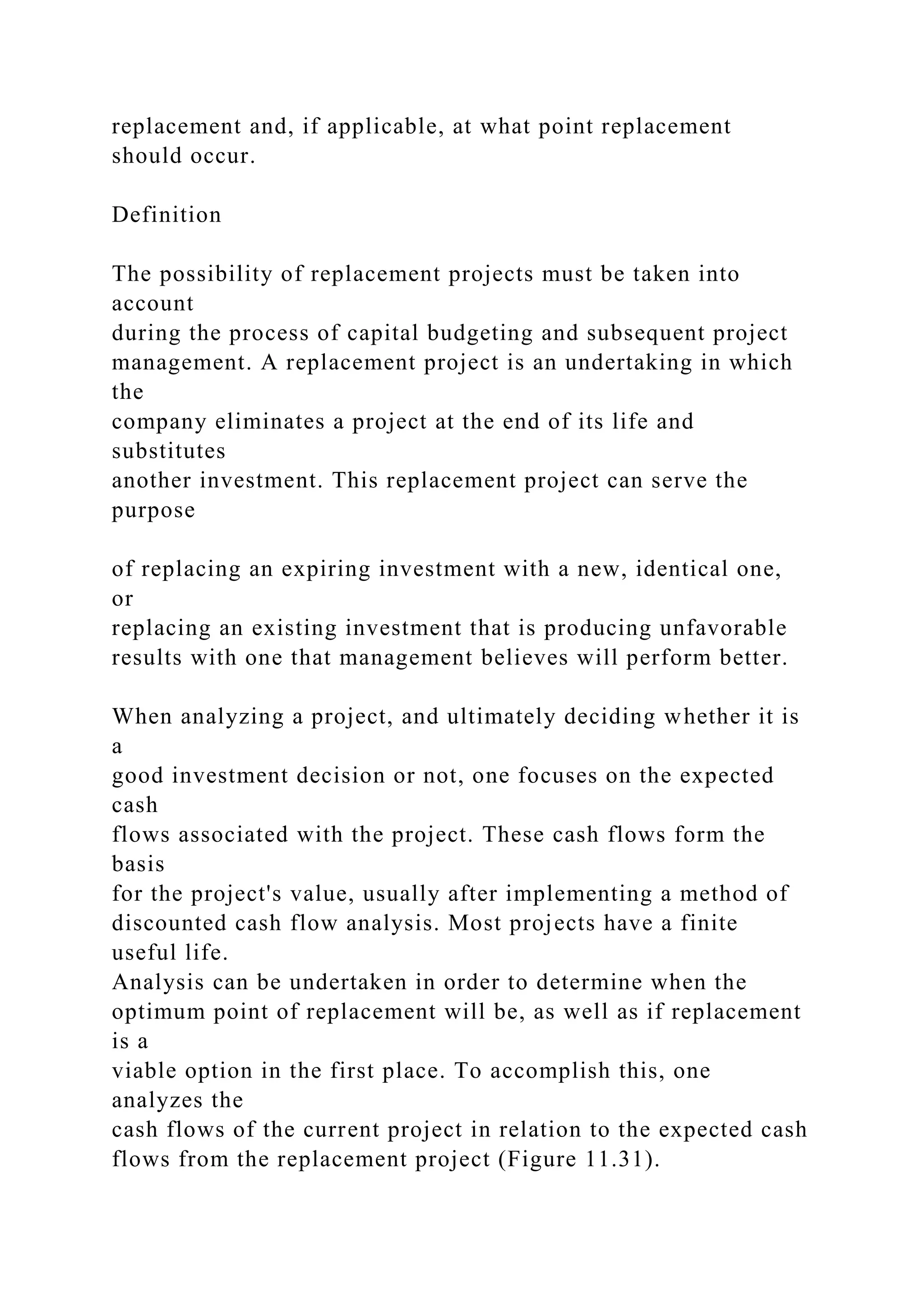 replacement and, if applicable, at what point replacement
should occur.
Definition
The possibility of replacement projects must be taken into
account
during the process of capital budgeting and subsequent project
management. A replacement project is an undertaking in which
the
company eliminates a project at the end of its life and
substitutes
another investment. This replacement project can serve the
purpose
of replacing an expiring investment with a new, identical one,
or
replacing an existing investment that is producing unfavorable
results with one that management believes will perform better.
When analyzing a project, and ultimately deciding whether it is
a
good investment decision or not, one focuses on the expected
cash
flows associated with the project. These cash flows form the
basis
for the project's value, usually after implementing a method of
discounted cash flow analysis. Most projects have a finite
useful life.
Analysis can be undertaken in order to determine when the
optimum point of replacement will be, as well as if replacement
is a
viable option in the first place. To accomplish this, one
analyzes the
cash flows of the current project in relation to the expected cash
flows from the replacement project (Figure 11.31).
 