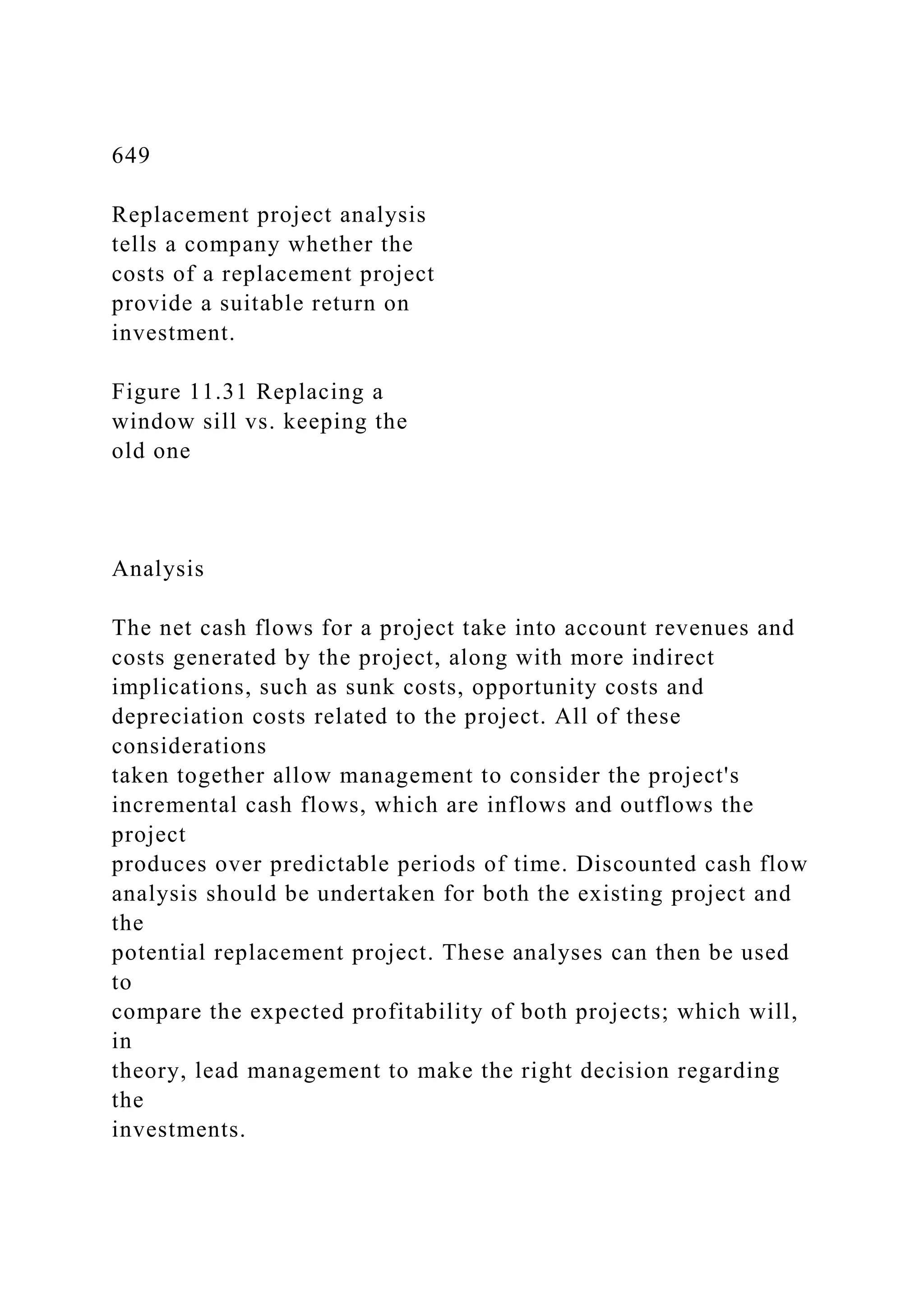 649
Replacement project analysis
tells a company whether the
costs of a replacement project
provide a suitable return on
investment.
Figure 11.31 Replacing a
window sill vs. keeping the
old one
Analysis
The net cash flows for a project take into account revenues and
costs generated by the project, along with more indirect
implications, such as sunk costs, opportunity costs and
depreciation costs related to the project. All of these
considerations
taken together allow management to consider the project's
incremental cash flows, which are inflows and outflows the
project
produces over predictable periods of time. Discounted cash flow
analysis should be undertaken for both the existing project and
the
potential replacement project. These analyses can then be used
to
compare the expected profitability of both projects; which will,
in
theory, lead management to make the right decision regarding
the
investments.
 