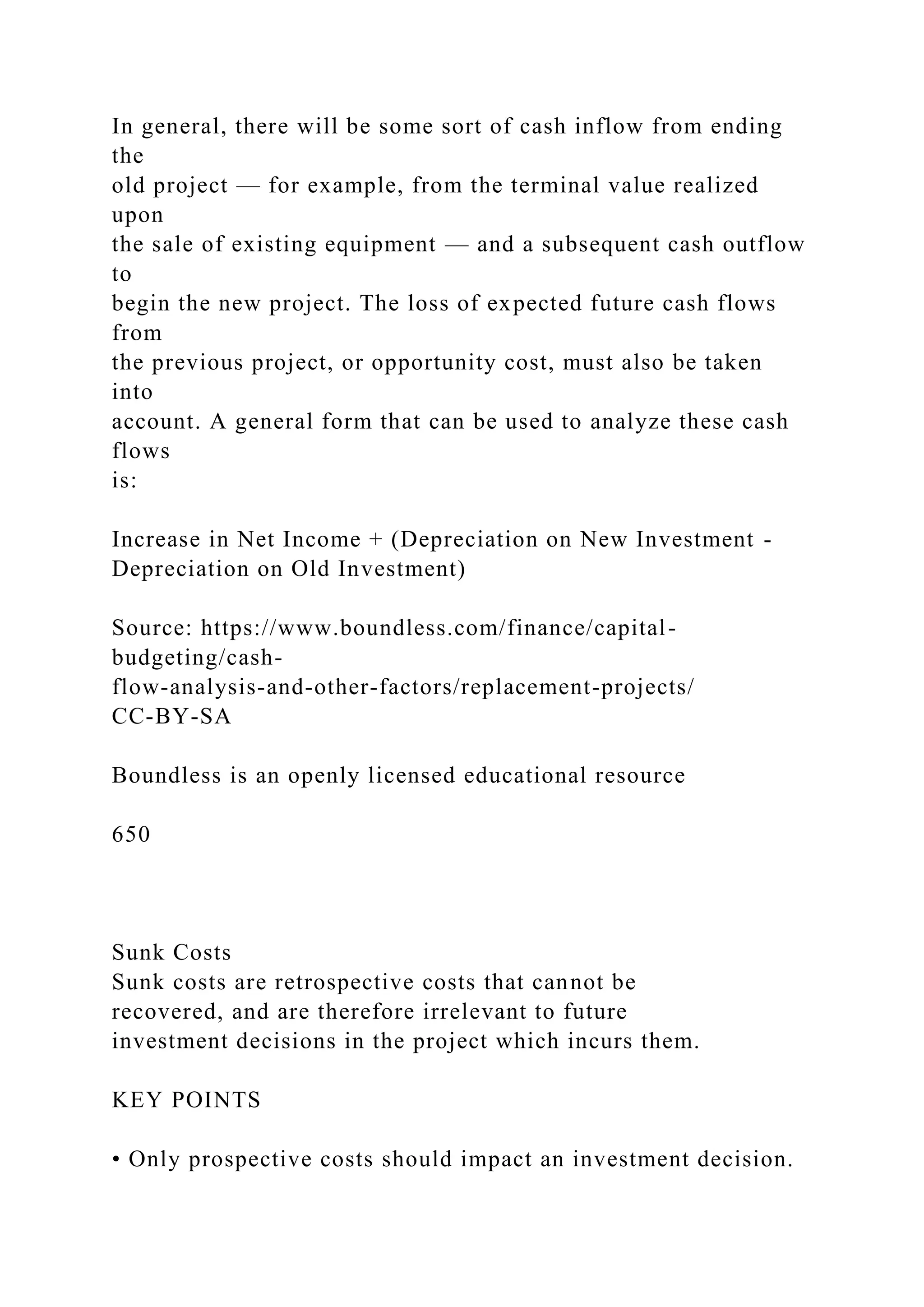 In general, there will be some sort of cash inflow from ending
the
old project — for example, from the terminal value realized
upon
the sale of existing equipment — and a subsequent cash outflow
to
begin the new project. The loss of expected future cash flows
from
the previous project, or opportunity cost, must also be taken
into
account. A general form that can be used to analyze these cash
flows
is:
Increase in Net Income + (Depreciation on New Investment -
Depreciation on Old Investment)
Source: https://www.boundless.com/finance/capital-
budgeting/cash-
flow-analysis-and-other-factors/replacement-projects/
CC-BY-SA
Boundless is an openly licensed educational resource
650
Sunk Costs
Sunk costs are retrospective costs that cannot be
recovered, and are therefore irrelevant to future
investment decisions in the project which incurs them.
KEY POINTS
• Only prospective costs should impact an investment decision.
 
