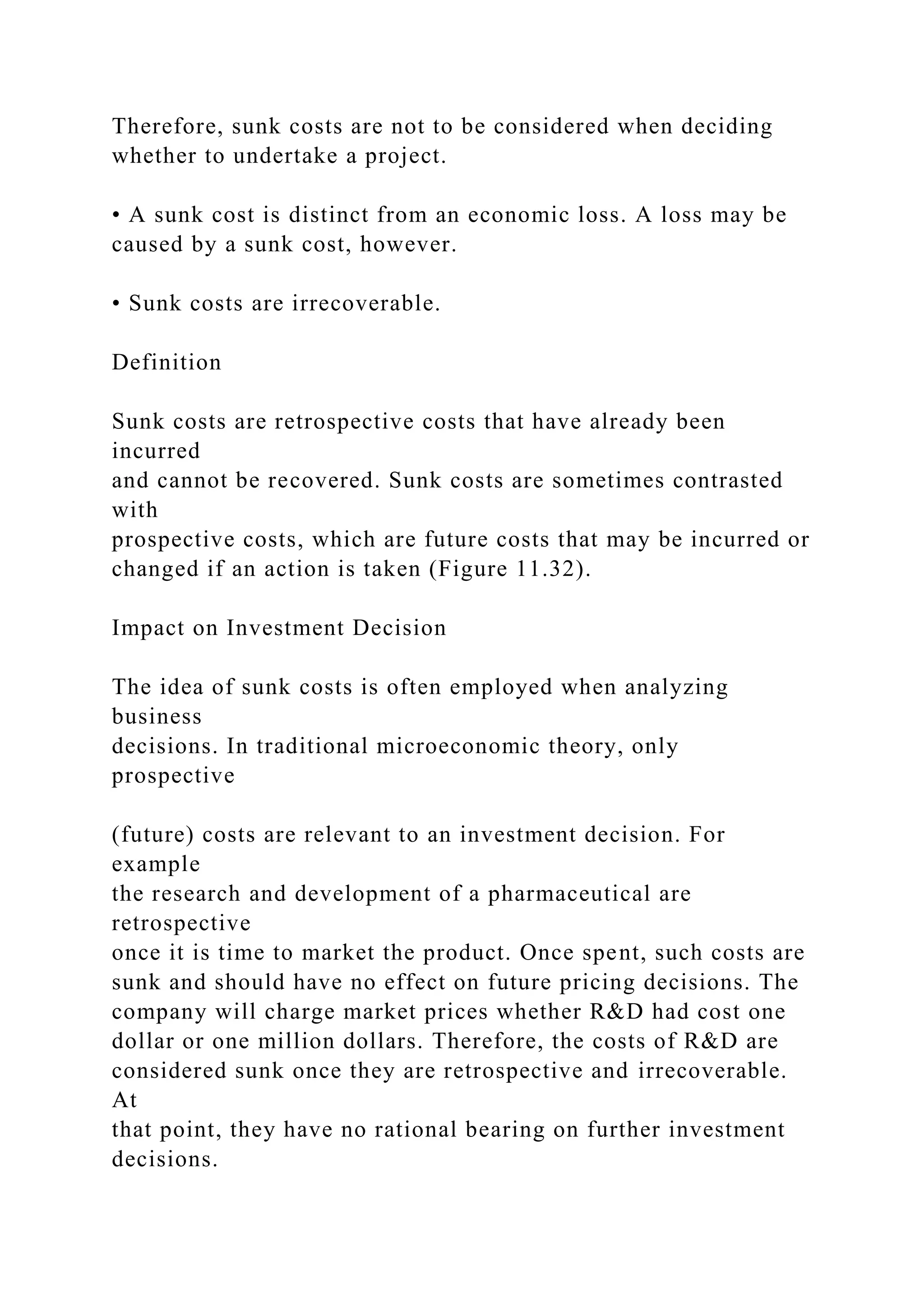 Therefore, sunk costs are not to be considered when deciding
whether to undertake a project.
• A sunk cost is distinct from an economic loss. A loss may be
caused by a sunk cost, however.
• Sunk costs are irrecoverable.
Definition
Sunk costs are retrospective costs that have already been
incurred
and cannot be recovered. Sunk costs are sometimes contrasted
with
prospective costs, which are future costs that may be incurred or
changed if an action is taken (Figure 11.32).
Impact on Investment Decision
The idea of sunk costs is often employed when analyzing
business
decisions. In traditional microeconomic theory, only
prospective
(future) costs are relevant to an investment decision. For
example
the research and development of a pharmaceutical are
retrospective
once it is time to market the product. Once spent, such costs are
sunk and should have no effect on future pricing decisions. The
company will charge market prices whether R&D had cost one
dollar or one million dollars. Therefore, the costs of R&D are
considered sunk once they are retrospective and irrecoverable.
At
that point, they have no rational bearing on further investment
decisions.
 