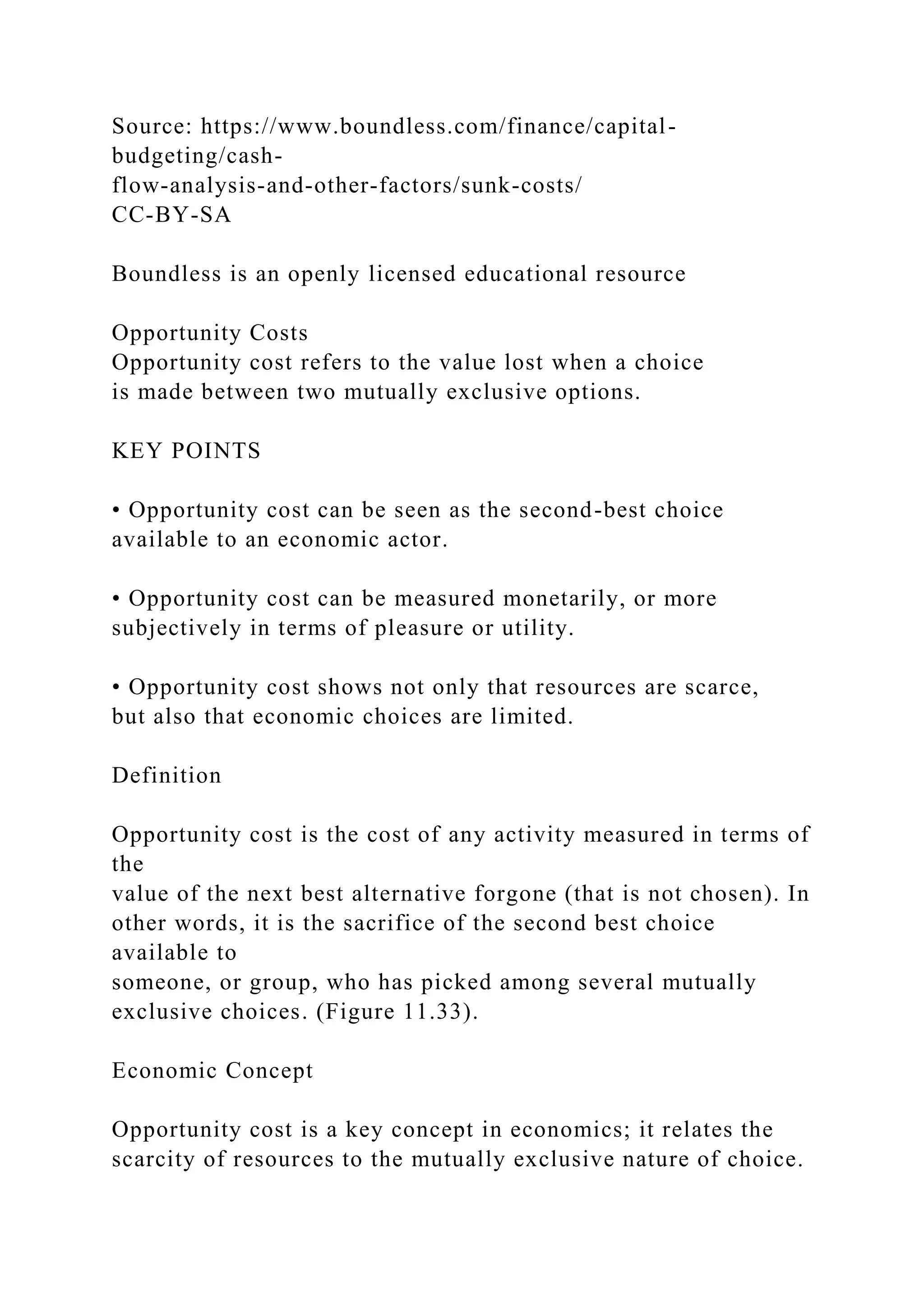 Source: https://www.boundless.com/finance/capital-
budgeting/cash-
flow-analysis-and-other-factors/sunk-costs/
CC-BY-SA
Boundless is an openly licensed educational resource
Opportunity Costs
Opportunity cost refers to the value lost when a choice
is made between two mutually exclusive options.
KEY POINTS
• Opportunity cost can be seen as the second-best choice
available to an economic actor.
• Opportunity cost can be measured monetarily, or more
subjectively in terms of pleasure or utility.
• Opportunity cost shows not only that resources are scarce,
but also that economic choices are limited.
Definition
Opportunity cost is the cost of any activity measured in terms of
the
value of the next best alternative forgone (that is not chosen). In
other words, it is the sacrifice of the second best choice
available to
someone, or group, who has picked among several mutually
exclusive choices. (Figure 11.33).
Economic Concept
Opportunity cost is a key concept in economics; it relates the
scarcity of resources to the mutually exclusive nature of choice.
 