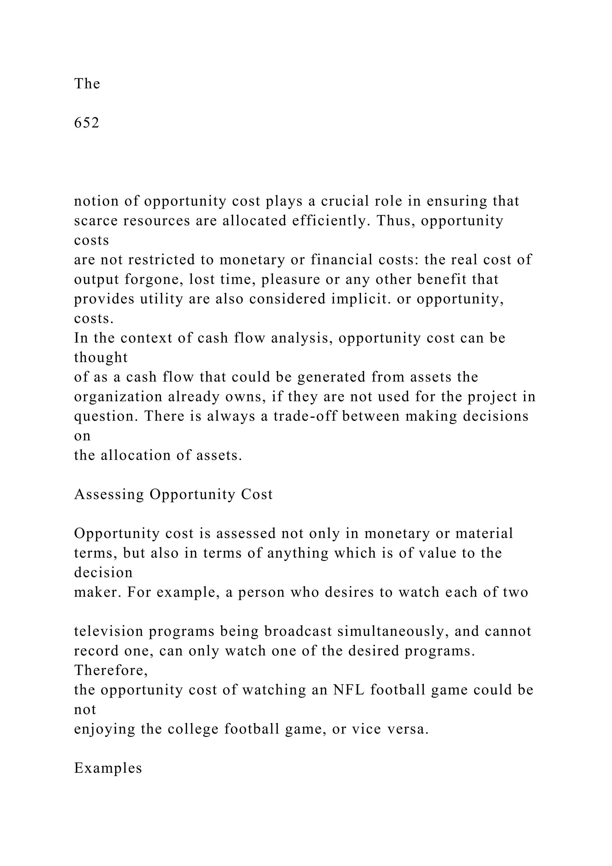 The
652
notion of opportunity cost plays a crucial role in ensuring that
scarce resources are allocated efficiently. Thus, opportunity
costs
are not restricted to monetary or financial costs: the real cost of
output forgone, lost time, pleasure or any other benefit that
provides utility are also considered implicit. or opportunity,
costs.
In the context of cash flow analysis, opportunity cost can be
thought
of as a cash flow that could be generated from assets the
organization already owns, if they are not used for the project in
question. There is always a trade-off between making decisions
on
the allocation of assets.
Assessing Opportunity Cost
Opportunity cost is assessed not only in monetary or material
terms, but also in terms of anything which is of value to the
decision
maker. For example, a person who desires to watch each of two
television programs being broadcast simultaneously, and cannot
record one, can only watch one of the desired programs.
Therefore,
the opportunity cost of watching an NFL football game could be
not
enjoying the college football game, or vice versa.
Examples
 