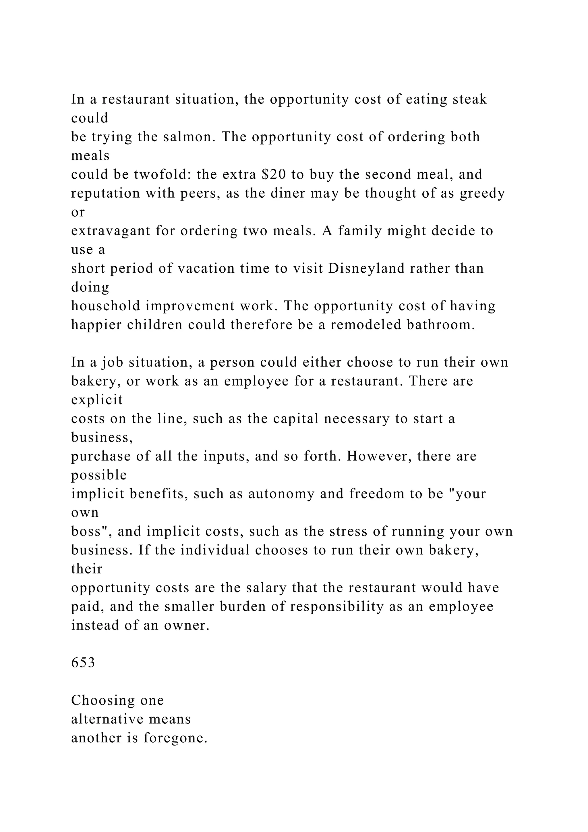 In a restaurant situation, the opportunity cost of eating steak
could
be trying the salmon. The opportunity cost of ordering both
meals
could be twofold: the extra $20 to buy the second meal, and
reputation with peers, as the diner may be thought of as greedy
or
extravagant for ordering two meals. A family might decide to
use a
short period of vacation time to visit Disneyland rather than
doing
household improvement work. The opportunity cost of having
happier children could therefore be a remodeled bathroom.
In a job situation, a person could either choose to run their own
bakery, or work as an employee for a restaurant. There are
explicit
costs on the line, such as the capital necessary to start a
business,
purchase of all the inputs, and so forth. However, there are
possible
implicit benefits, such as autonomy and freedom to be "your
own
boss", and implicit costs, such as the stress of running your own
business. If the individual chooses to run their own bakery,
their
opportunity costs are the salary that the restaurant would have
paid, and the smaller burden of responsibility as an employee
instead of an owner.
653
Choosing one
alternative means
another is foregone.
 