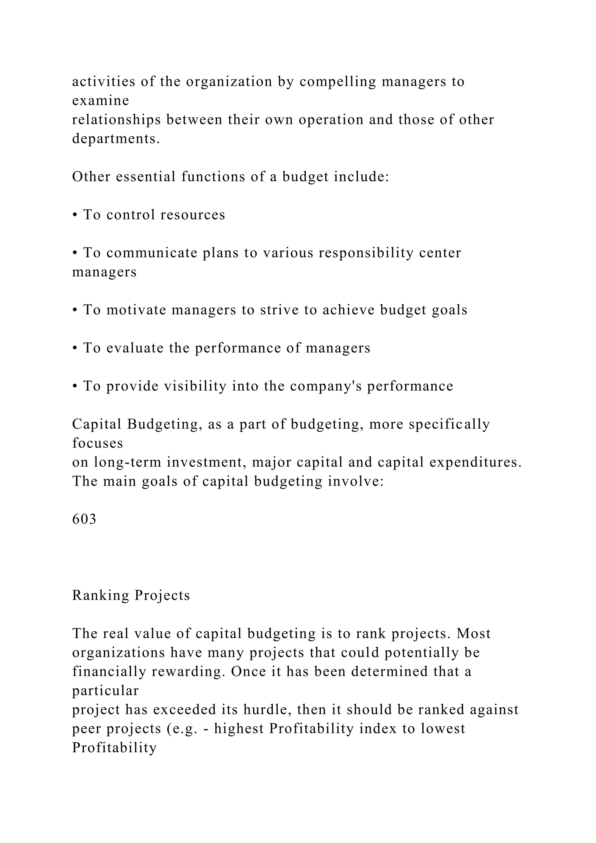 activities of the organization by compelling managers to
examine
relationships between their own operation and those of other
departments.
Other essential functions of a budget include:
• To control resources
• To communicate plans to various responsibility center
managers
• To motivate managers to strive to achieve budget goals
• To evaluate the performance of managers
• To provide visibility into the company's performance
Capital Budgeting, as a part of budgeting, more specifically
focuses
on long-term investment, major capital and capital expenditures.
The main goals of capital budgeting involve:
603
Ranking Projects
The real value of capital budgeting is to rank projects. Most
organizations have many projects that could potentially be
financially rewarding. Once it has been determined that a
particular
project has exceeded its hurdle, then it should be ranked against
peer projects (e.g. - highest Profitability index to lowest
Profitability
 