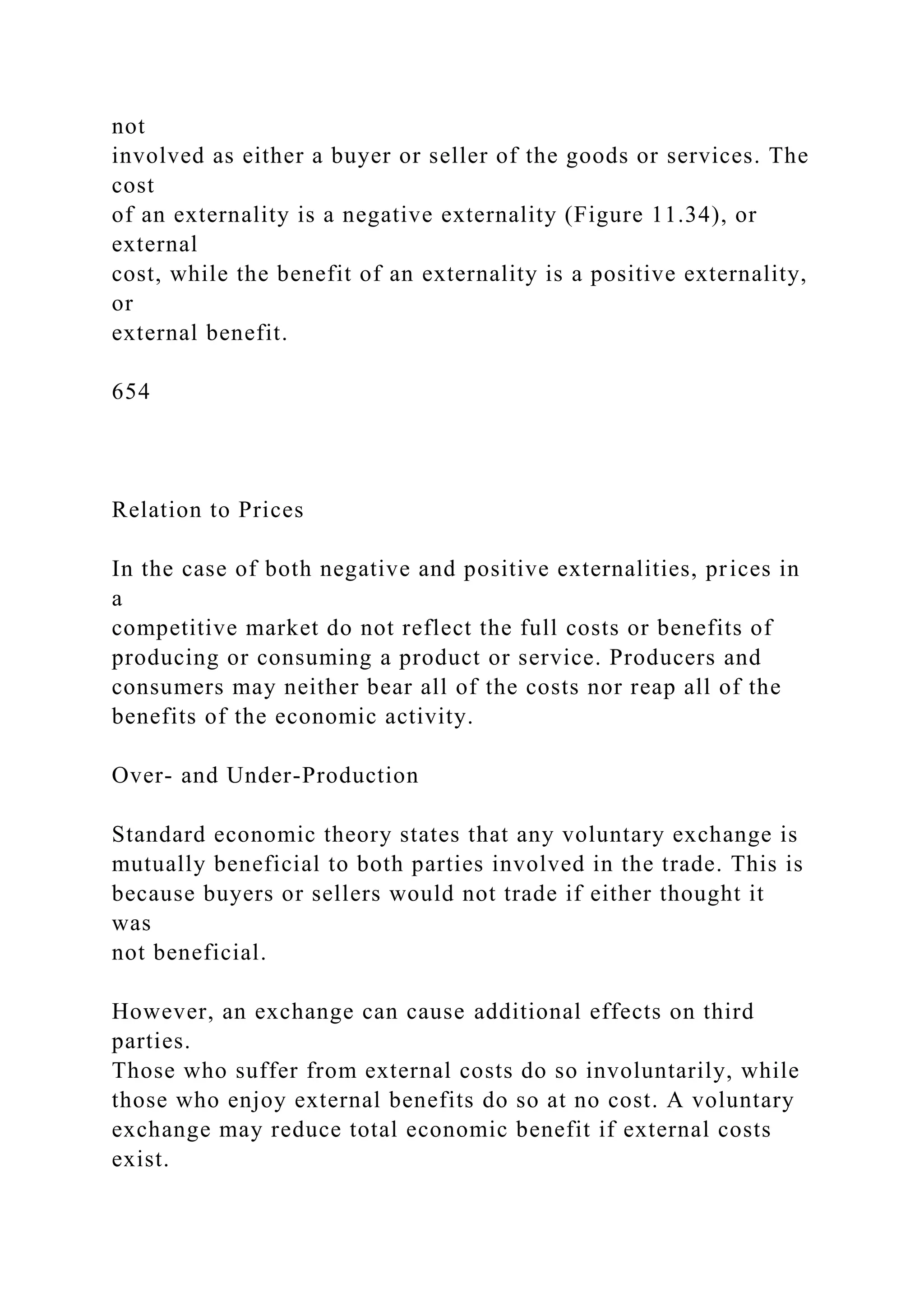 not
involved as either a buyer or seller of the goods or services. The
cost
of an externality is a negative externality (Figure 11.34), or
external
cost, while the benefit of an externality is a positive externality,
or
external benefit.
654
Relation to Prices
In the case of both negative and positive externalities, prices in
a
competitive market do not reflect the full costs or benefits of
producing or consuming a product or service. Producers and
consumers may neither bear all of the costs nor reap all of the
benefits of the economic activity.
Over- and Under-Production
Standard economic theory states that any voluntary exchange is
mutually beneficial to both parties involved in the trade. This is
because buyers or sellers would not trade if either thought it
was
not beneficial.
However, an exchange can cause additional effects on third
parties.
Those who suffer from external costs do so involuntarily, while
those who enjoy external benefits do so at no cost. A voluntary
exchange may reduce total economic benefit if external costs
exist.
 