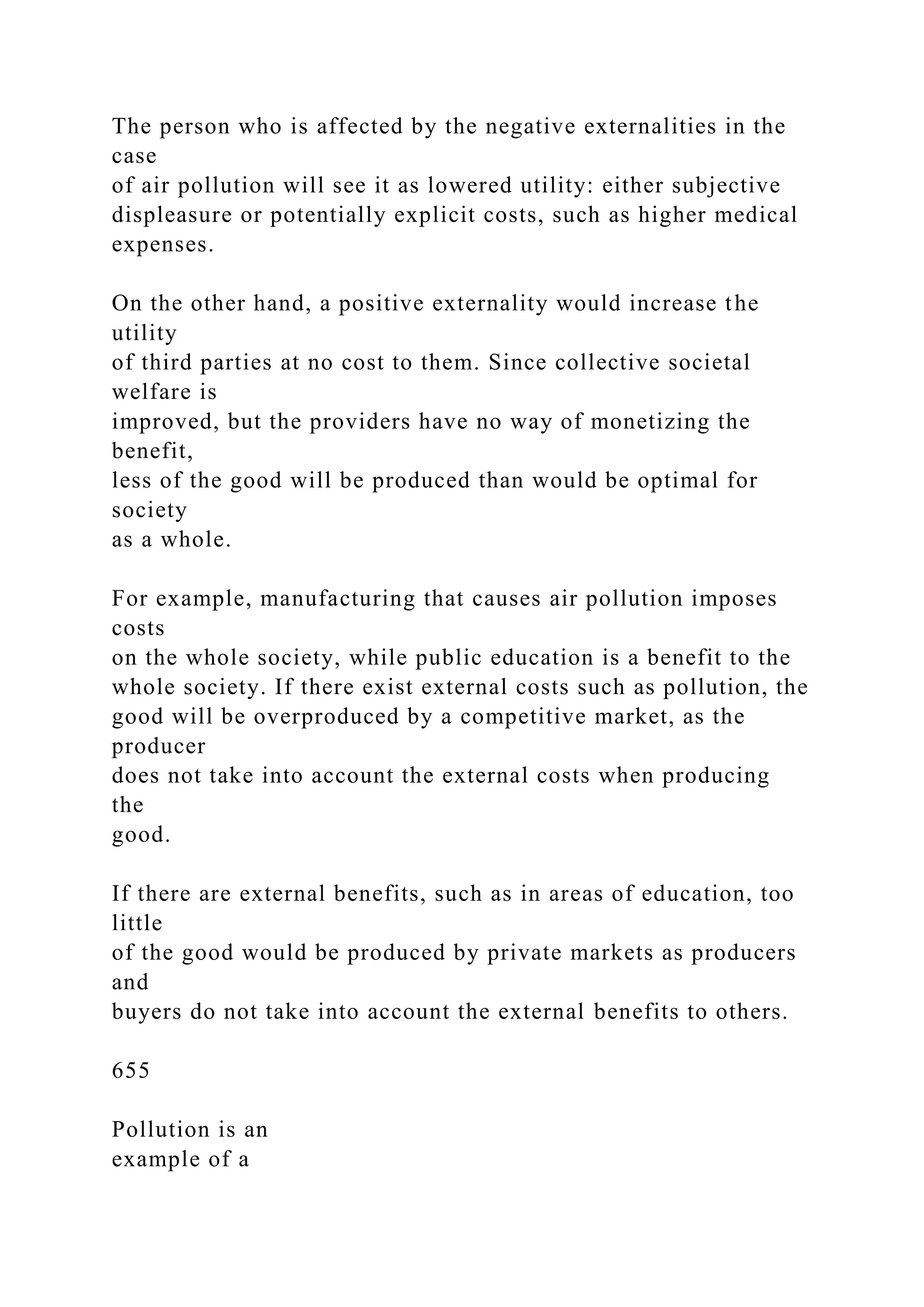 The person who is affected by the negative externalities in the
case
of air pollution will see it as lowered utility: either subjective
displeasure or potentially explicit costs, such as higher medical
expenses.
On the other hand, a positive externality would increase the
utility
of third parties at no cost to them. Since collective societal
welfare is
improved, but the providers have no way of monetizing the
benefit,
less of the good will be produced than would be optimal for
society
as a whole.
For example, manufacturing that causes air pollution imposes
costs
on the whole society, while public education is a benefit to the
whole society. If there exist external costs such as pollution, the
good will be overproduced by a competitive market, as the
producer
does not take into account the external costs when producing
the
good.
If there are external benefits, such as in areas of education, too
little
of the good would be produced by private markets as producers
and
buyers do not take into account the external benefits to others.
655
Pollution is an
example of a
 