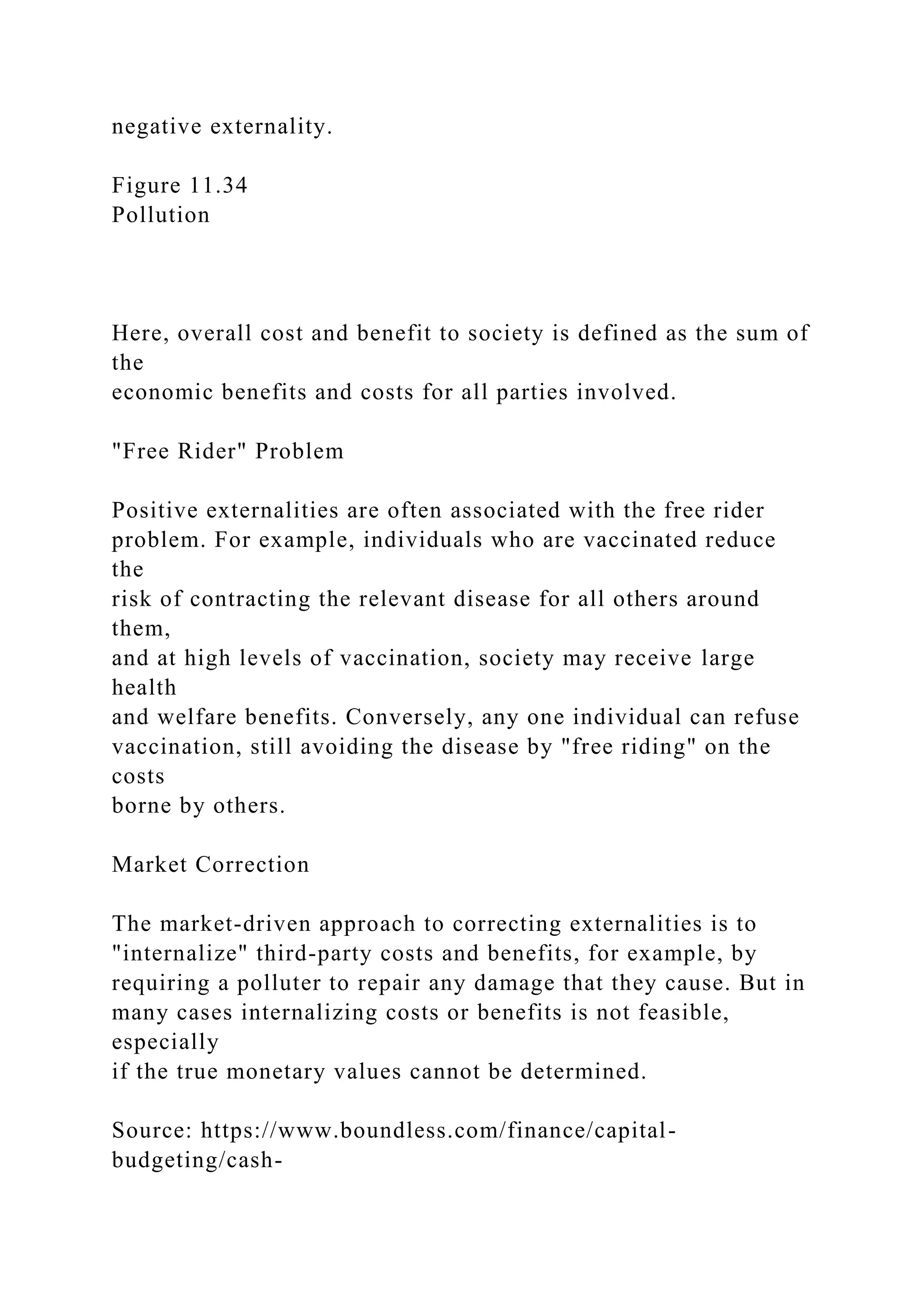 negative externality.
Figure 11.34
Pollution
Here, overall cost and benefit to society is defined as the sum of
the
economic benefits and costs for all parties involved.
"Free Rider" Problem
Positive externalities are often associated with the free rider
problem. For example, individuals who are vaccinated reduce
the
risk of contracting the relevant disease for all others around
them,
and at high levels of vaccination, society may receive large
health
and welfare benefits. Conversely, any one individual can refuse
vaccination, still avoiding the disease by "free riding" on the
costs
borne by others.
Market Correction
The market-driven approach to correcting externalities is to
"internalize" third-party costs and benefits, for example, by
requiring a polluter to repair any damage that they cause. But in
many cases internalizing costs or benefits is not feasible,
especially
if the true monetary values cannot be determined.
Source: https://www.boundless.com/finance/capital-
budgeting/cash-
 