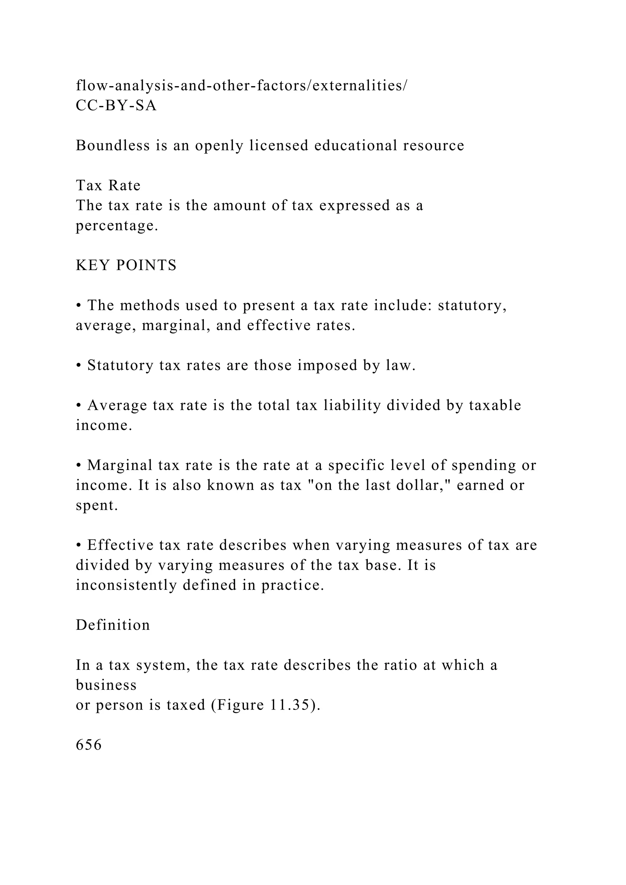 flow-analysis-and-other-factors/externalities/
CC-BY-SA
Boundless is an openly licensed educational resource
Tax Rate
The tax rate is the amount of tax expressed as a
percentage.
KEY POINTS
• The methods used to present a tax rate include: statutory,
average, marginal, and effective rates.
• Statutory tax rates are those imposed by law.
• Average tax rate is the total tax liability divided by taxable
income.
• Marginal tax rate is the rate at a specific level of spending or
income. It is also known as tax "on the last dollar," earned or
spent.
• Effective tax rate describes when varying measures of tax are
divided by varying measures of the tax base. It is
inconsistently defined in practice.
Definition
In a tax system, the tax rate describes the ratio at which a
business
or person is taxed (Figure 11.35).
656
 