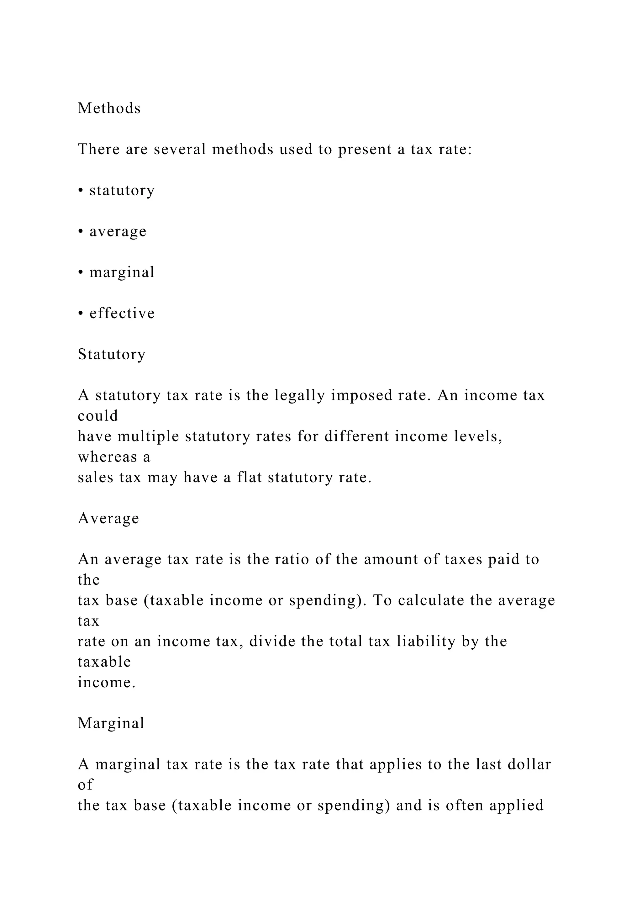 Methods
There are several methods used to present a tax rate:
• statutory
• average
• marginal
• effective
Statutory
A statutory tax rate is the legally imposed rate. An income tax
could
have multiple statutory rates for different income levels,
whereas a
sales tax may have a flat statutory rate.
Average
An average tax rate is the ratio of the amount of taxes paid to
the
tax base (taxable income or spending). To calculate the average
tax
rate on an income tax, divide the total tax liability by the
taxable
income.
Marginal
A marginal tax rate is the tax rate that applies to the last dollar
of
the tax base (taxable income or spending) and is often applied
 