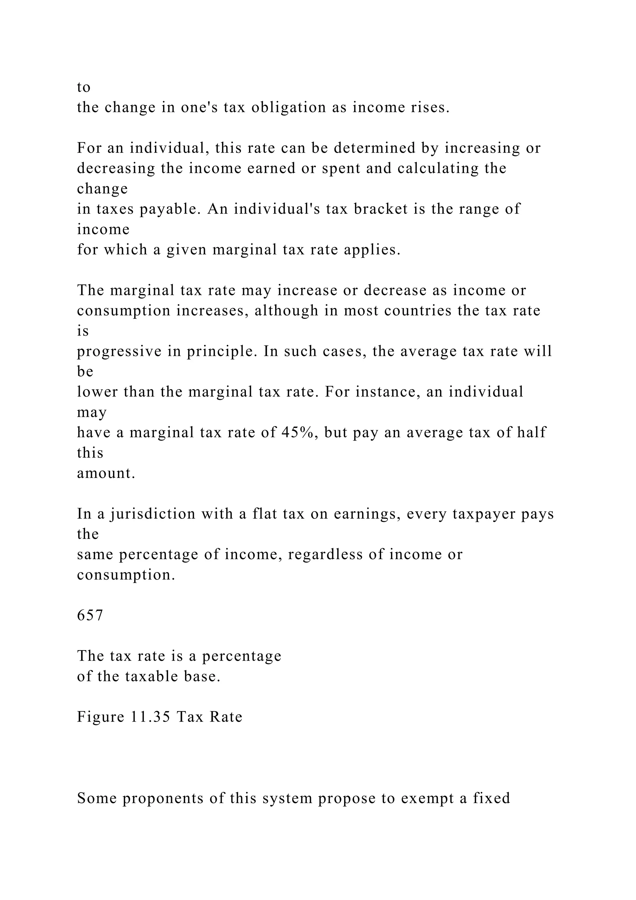 to
the change in one's tax obligation as income rises.
For an individual, this rate can be determined by increasing or
decreasing the income earned or spent and calculating the
change
in taxes payable. An individual's tax bracket is the range of
income
for which a given marginal tax rate applies.
The marginal tax rate may increase or decrease as income or
consumption increases, although in most countries the tax rate
is
progressive in principle. In such cases, the average tax rate will
be
lower than the marginal tax rate. For instance, an individual
may
have a marginal tax rate of 45%, but pay an average tax of half
this
amount.
In a jurisdiction with a flat tax on earnings, every taxpayer pays
the
same percentage of income, regardless of income or
consumption.
657
The tax rate is a percentage
of the taxable base.
Figure 11.35 Tax Rate
Some proponents of this system propose to exempt a fixed
 