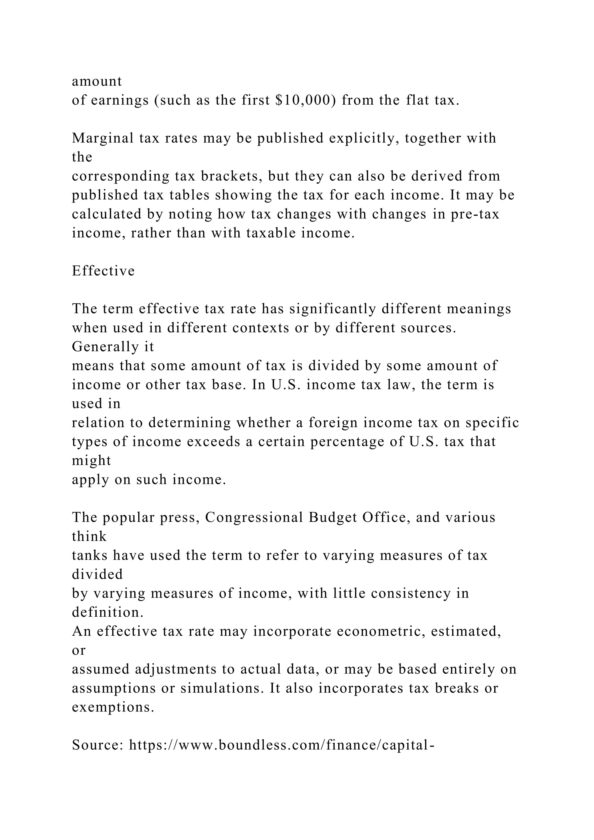 amount
of earnings (such as the first $10,000) from the flat tax.
Marginal tax rates may be published explicitly, together with
the
corresponding tax brackets, but they can also be derived from
published tax tables showing the tax for each income. It may be
calculated by noting how tax changes with changes in pre-tax
income, rather than with taxable income.
Effective
The term effective tax rate has significantly different meanings
when used in different contexts or by different sources.
Generally it
means that some amount of tax is divided by some amount of
income or other tax base. In U.S. income tax law, the term is
used in
relation to determining whether a foreign income tax on specific
types of income exceeds a certain percentage of U.S. tax that
might
apply on such income.
The popular press, Congressional Budget Office, and various
think
tanks have used the term to refer to varying measures of tax
divided
by varying measures of income, with little consistency in
definition.
An effective tax rate may incorporate econometric, estimated,
or
assumed adjustments to actual data, or may be based entirely on
assumptions or simulations. It also incorporates tax breaks or
exemptions.
Source: https://www.boundless.com/finance/capital-
 