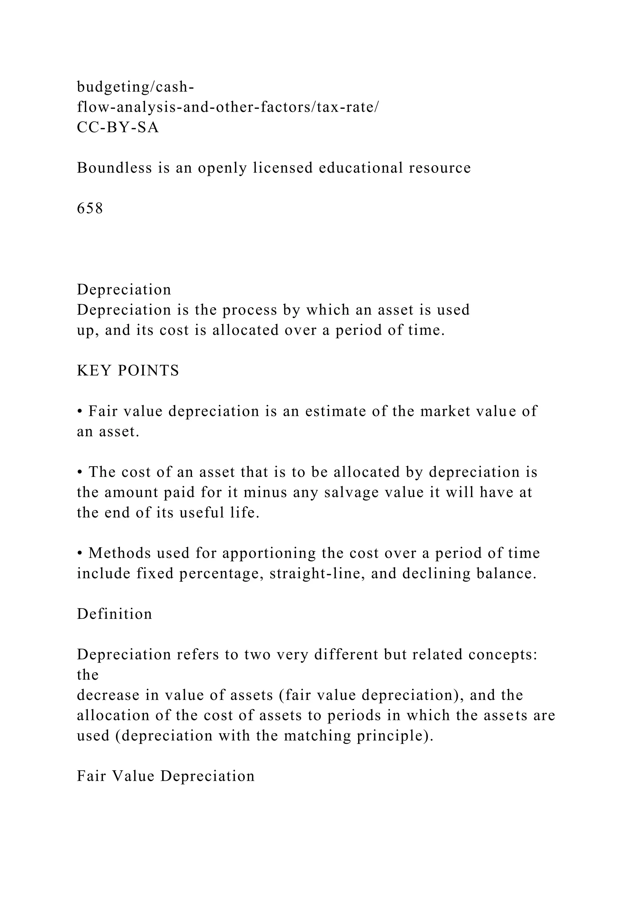 budgeting/cash-
flow-analysis-and-other-factors/tax-rate/
CC-BY-SA
Boundless is an openly licensed educational resource
658
Depreciation
Depreciation is the process by which an asset is used
up, and its cost is allocated over a period of time.
KEY POINTS
• Fair value depreciation is an estimate of the market value of
an asset.
• The cost of an asset that is to be allocated by depreciation is
the amount paid for it minus any salvage value it will have at
the end of its useful life.
• Methods used for apportioning the cost over a period of time
include fixed percentage, straight-line, and declining balance.
Definition
Depreciation refers to two very different but related concepts:
the
decrease in value of assets (fair value depreciation), and the
allocation of the cost of assets to periods in which the assets are
used (depreciation with the matching principle).
Fair Value Depreciation
 