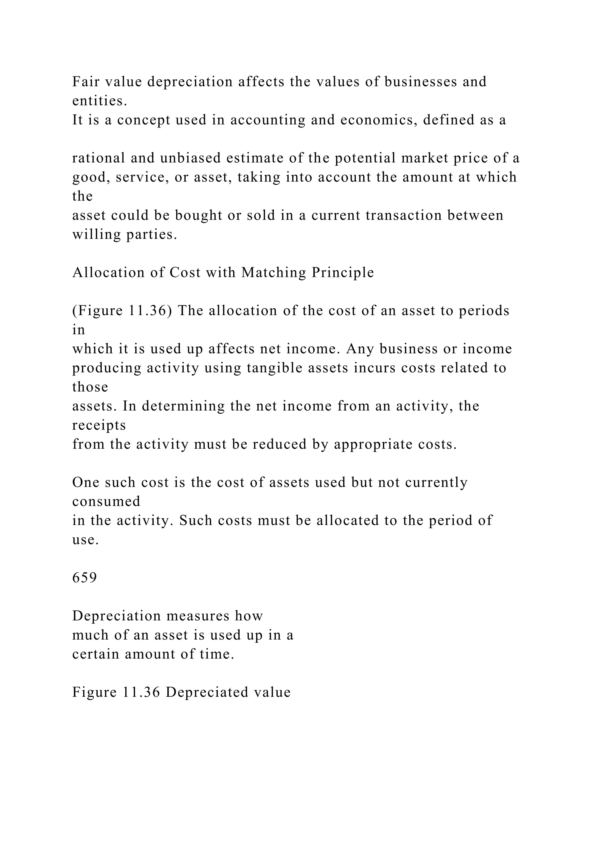 Fair value depreciation affects the values of businesses and
entities.
It is a concept used in accounting and economics, defined as a
rational and unbiased estimate of the potential market price of a
good, service, or asset, taking into account the amount at which
the
asset could be bought or sold in a current transaction between
willing parties.
Allocation of Cost with Matching Principle
(Figure 11.36) The allocation of the cost of an asset to periods
in
which it is used up affects net income. Any business or income
producing activity using tangible assets incurs costs related to
those
assets. In determining the net income from an activity, the
receipts
from the activity must be reduced by appropriate costs.
One such cost is the cost of assets used but not currently
consumed
in the activity. Such costs must be allocated to the period of
use.
659
Depreciation measures how
much of an asset is used up in a
certain amount of time.
Figure 11.36 Depreciated value
 