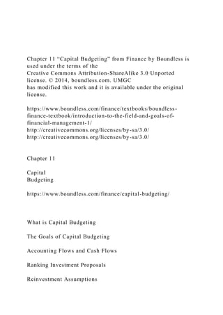 Chapter 11 “Capital Budgeting” from Finance by Boundless is
used under the terms of the
Creative Commons Attribution-ShareAlike 3.0 Unported
license. © 2014, boundless.com. UMGC
has modified this work and it is available under the original
license.
https://www.boundless.com/finance/textbooks/boundless-
finance-textbook/introduction-to-the-field-and-goals-of-
financial-management-1/
http://creativecommons.org/licenses/by-sa/3.0/
http://creativecommons.org/licenses/by-sa/3.0/
Chapter 11
Capital
Budgeting
https://www.boundless.com/finance/capital-budgeting/
What is Capital Budgeting
The Goals of Capital Budgeting
Accounting Flows and Cash Flows
Ranking Investment Proposals
Reinvestment Assumptions
 