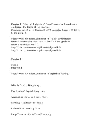 Chapter 11 “Capital Budgeting” from Finance by Boundless is
used under the terms of the Creative
Commons Attribution-ShareAlike 3.0 Unported license. © 2014,
boundless.com.
https://www.boundless.com/finance/textbooks/boundless-
finance-textbook/introduction-to-the-field-and-goals-of-
financial-management-1/
http://creativecommons.org/licenses/by-sa/3.0/
http://creativecommons.org/licenses/by-sa/3.0/
Chapter 11
Capital
Budgeting
https://www.boundless.com/finance/capital-budgeting/
What is Capital Budgeting
The Goals of Capital Budgeting
Accounting Flows and Cash Flows
Ranking Investment Proposals
Reinvestment Assumptions
Long-Term vs. Short-Term Financing
 