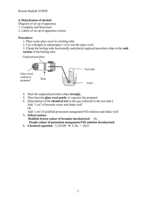 Rossita Radzak SASER


4. Dehydration of alcohol
Diagram of set up of apparatus
1. Complete and functional
2. Labels of set up of apparatus correct

Procedure:
   1. Place some glass wool in a boiling tube
   2. Use a dropper to add propan-1-ol to wet the glass wool.
   3. Clamp the boiling tube horizontally and placed unglazed porcelain chips in the mid
   section of the boiling tube.
   Unglazed porcelain



                                                    Test tube
 Glass wool
 soaked in
                  Heat
 propanol
                                                      water



   4. Heat the unglazed porcelain chips strongly.
   5. Then heat the glass wool gently to vaporize the propanol.
   6. [Description of the chemical test to the gas collected in the test tube.]
      Add 1 cm3 of bromine water and shake well.
      Or,
      Add 1 cm3 of acidified potassium manganate(VII) solution and shake well.
   7. [Observation]:
       Reddish brown colour of bromine decolourised Or,
       Purple colour of potassium manganate(VII) solution decolourised
   8. Chemical equation: C3H7OH  C3H6 + H2O




                                               3
 
