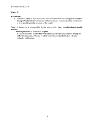 Rossita Radzak SASER


[Paper 2]

Conclusion:
   1. Vulcanised rubber is more elastic than unvulcanised rubber due to the presence of cross-
      linkage of sulfur atoms between the rubber molecules. Vulcanised rubber could return
      to its original length after removal of the weight.

Note: 1. Rubber can be vulcanized by dipping natural rubber sheets into disulphur dichloride
solution
       in methylbenzene or heated with sulphur.
        2. Vulcanised rubber is more heat resistance due to the presence of cross-linkage of
        sulfur atoms increases the size of rubber molecules. Force of attraction between
        molecules will increase.




                                              6
 
