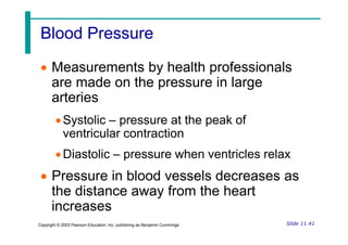 Blood Pressure
Blood Pressure
 Measurements by health professionals
are made on the pressure in large
arteries
Systolic – pressure at the peak of
Slide 11.41
Copyright © 2003 Pearson Education, Inc. publishing as Benjamin Cummings
Systolic – pressure at the peak of
ventricular contraction
Diastolic – pressure when ventricles relax
 Pressure in blood vessels decreases as
the distance away from the heart
increases
 