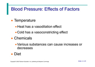 Blood Pressure: Effects of Factors
Blood Pressure: Effects of Factors
 Temperature
Heat has a vasodilation effect
Cold has a vasoconstricting effect
Slide 11.45
Copyright © 2003 Pearson Education, Inc. publishing as Benjamin Cummings
Cold has a vasoconstricting effect
 Chemicals
Various substances can cause increases or
decreases
 Diet
 