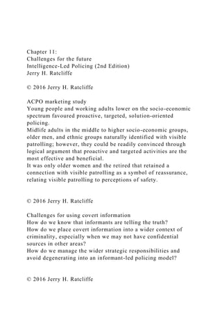Chapter 11:
Challenges for the future
Intelligence-Led Policing (2nd Edition)
Jerry H. Ratcliffe
© 2016 Jerry H. Ratcliffe
ACPO marketing study
Young people and working adults lower on the socio-economic
spectrum favoured proactive, targeted, solution-oriented
policing.
Midlife adults in the middle to higher socio-economic groups,
older men, and ethnic groups naturally identified with visible
patrolling; however, they could be readily convinced through
logical argument that proactive and targeted activities are the
most effective and beneficial.
It was only older women and the retired that retained a
connection with visible patrolling as a symbol of reassurance,
relating visible patrolling to perceptions of safety.
© 2016 Jerry H. Ratcliffe
Challenges for using covert information
How do we know that informants are telling the truth?
How do we place covert information into a wider context of
criminality, especially when we may not have confidential
sources in other areas?
How do we manage the wider strategic responsibilities and
avoid degenerating into an informant-led policing model?
© 2016 Jerry H. Ratcliffe
 