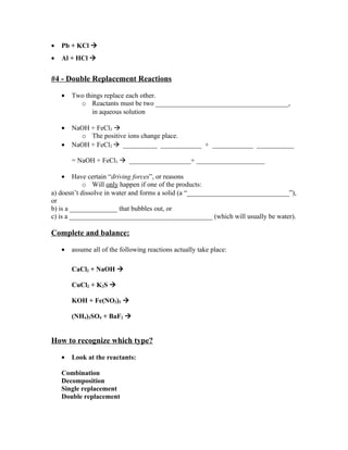 •   Pb + KCl 
•   Al + HCl 


#4 - Double Replacement Reactions

    •   Two things replace each other.
          o Reactants must be two _______________________________________,
               in aqueous solution

    •   NaOH + FeCl3 
          o The positive ions change place.
    •   NaOH + FeCl3  __________ ____________ + ____________ ___________

        = NaOH + FeCl3  __________________+ ____________________

    •    Have certain “driving forces”, or reasons
            o Will only happen if one of the products:
a) doesn’t dissolve in water and forms a solid (a “______________________________”),
or
b) is a ______________ that bubbles out, or
c) is a __________________________________________ (which will usually be water).

Complete and balance:

    •   assume all of the following reactions actually take place:

        CaCl2 + NaOH 

        CuCl2 + K2S 

        KOH + Fe(NO3)3 

        (NH4)2SO4 + BaF2 


How to recognize which type?

    •   Look at the reactants:

    Combination
    Decomposition
    Single replacement
    Double replacement
 