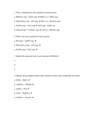 1. Write a balanced net ionic equation for each reaction.

a. Pb(NO3)2 (aq) + H2SO4 (aq)  PbSO4 (s) + HNO3 (aq)

b. Pb(C2H3O2)2 (aq) + HCl (aq)  PbCl2 (s) + HC2H3O2 (aq)

c. Na3PO4 (aq) + FeCl3 (aq)  NaCl (aq) + FePO4 (s)

d. (NH4)2S (aq) + Co(NO3)2 (aq)  CoS (s) + NH4NO3 (aq)


2. Write a net ionic equation for each reaction.

a. HCl (aq) + AgNO3 (aq) 

b. Pb(C2H3O2)2 (aq) + LiCl (aq) 

c. Na3PO4 (aq) + CrCl3 (aq) 


3. Identify the spectator ions in each reaction in Problem 2.

a.

b.

c.


4. Identify the precipitate formed when solutions of these ionic compounds are mixed.

a. H2SO4 + BaCl2 

b. Al2(SO4)3 + NH4OH 

c. AgNO3 + H2S 

d. CaCl2 + Pb(NO3)2 

e. Ca(NO3)2 + Na2CO3 
 