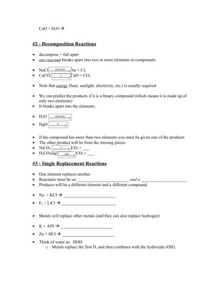 CaO + H2O 


#2 - Decomposition Reactions

•   decompose = fall apart
•   one reactant breaks apart into two or more elements or compounds.

•   NaCl  → Na + Cl2
          electricity

•   CaCO3  → CaO + CO2
                ∆



•   Note that energy (heat, sunlight, electricity, etc.) is usually required

•   We can predict the products if it is a binary compound (which means it is made up of
    only two elements)
•   It breaks apart into the elements:

•   H2O  →
         electricity


•   HgO  →
          ∆




•   If the compound has more than two elements you must be given one of the products
•   The other product will be from the missing pieces
•   NiCO3  → CO2 + ___
                ∆

•   H2CO3(aq)            CO2 + ___
                →
                  heat



#3 - Single Replacement Reactions

•   One element replaces another
•   Reactants must be an ________________________ and a _____________________.
•   Products will be a different element and a different compound.

•   Na + KCl  ________________________
•   F2 + LiCl  _________________________

•   Metals will replace other metals (and they can also replace hydrogen)

•   K + AlN  ________________________
•   Zn + HCl  ________________________
•   Think of water as: HOH
       o Metals replace the first H, and then combines with the hydroxide (OH).
 