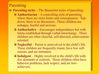 Parenting
Parenting styles – The Baumrind styles of parenting:
Authoritarian – A controlling style of parenting
where there are strict limits and consequences. Top-
down, there is no discussion. These children are
unhappy, fearful and anxious.
Authoritative – Encourages independence but with
limits established through verbal interchange. These
children are often cheerful, self-directed, achievement-
oriented.
Neglectful – Parent is uninvolved in the child’s life.
These children are frequently truant, have low self-
esteem, and are immature.
Indulgent – Highly involved in the child’s life with
few demands or controls. These children often have
behavior problems, lack respect, and are low-
achievers.
 