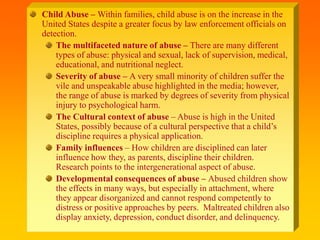 Child Abuse – Within families, child abuse is on the increase in the
United States despite a greater focus by law enforcement officials on
detection.
The multifaceted nature of abuse – There are many different
types of abuse: physical and sexual, lack of supervision, medical,
educational, and nutritional neglect.
Severity of abuse – A very small minority of children suffer the
vile and unspeakable abuse highlighted in the media; however,
the range of abuse is marked by degrees of severity from physical
injury to psychological harm.
The Cultural context of abuse – Abuse is high in the United
States, possibly because of a cultural perspective that a child’s
discipline requires a physical application.
Family influences – How children are disciplined can later
influence how they, as parents, discipline their children.
Research points to the intergenerational aspect of abuse.
Developmental consequences of abuse – Abused children show
the effects in many ways, but especially in attachment, where
they appear disorganized and cannot respond competently to
distress or positive approaches by peers. Maltreated children also
display anxiety, depression, conduct disorder, and delinquency.
 