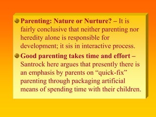 Parenting: Nature or Nurture? – It is
fairly conclusive that neither parenting nor
heredity alone is responsible for
development; it sis in interactive process.
Good parenting takes time and effort –
Santrock here argues that presently there is
an emphasis by parents on “quick-fix”
parenting through packaging artificial
means of spending time with their children.
 