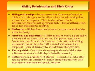 Sibling Relationships and Birth Order
Sibling relationships – because more than 80 percent of American
children have siblings, there is evidence that these relationships have
an impact on development. There is also evidence that in
industrialized countries sibling responsibility is less, or different, from
that of non-industrialized countries.
Birth order – Birth order certainly creates a variance in relationships
within the family.
Firstborns and later-borns – Firstborns tend to receive a great deal of
attention until the second child arrives. This places stress on the
firstborn and interferes with their routine. It also affects the sibling
relationship because the older child is considered dominant and
competent. Hence children evolve with different characteristics.
The only child – Contrary to the stereotype, the only child is often
achievement-oriented and displays a desirable personality.
Birth order as a predictor of behavior – Researchers conclude that
because of the high variability of factors influencing behavior, birth
order alone cannot accurately predict behavior.
 