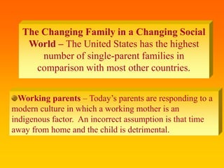 The Changing Family in a Changing Social
World – The United States has the highest
number of single-parent families in
comparison with most other countries.
Working parents – Today’s parents are responding to a
modern culture in which a working mother is an
indigenous factor. An incorrect assumption is that time
away from home and the child is detrimental.
 