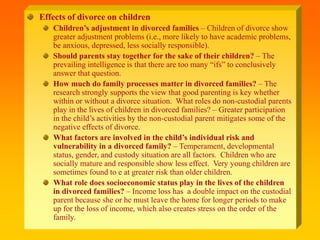 Effects of divorce on children
Children’s adjustment in divorced families – Children of divorce show
greater adjustment problems (i.e., more likely to have academic problems,
be anxious, depressed, less socially responsible).
Should parents stay together for the sake of their children? – The
prevailing intelligence is that there are too many “ifs” to conclusively
answer that question.
How much do family processes matter in divorced families? – The
research strongly supports the view that good parenting is key whether
within or without a divorce situation. What roles do non-custodial parents
play in the lives of children in divorced families? – Greater participation
in the child’s activities by the non-custodial parent mitigates some of the
negative effects of divorce.
What factors are involved in the child’s individual risk and
vulnerability in a divorced family? – Temperament, developmental
status, gender, and custody situation are all factors. Children who are
socially mature and responsible show less effect. Very young children are
sometimes found to e at greater risk than older children.
What role does socioeconomic status play in the lives of the children
in divorced families? – Income loss has a double impact on the custodial
parent because she or he must leave the home for longer periods to make
up for the loss of income, which also creates stress on the order of the
family.
 