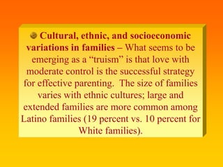 Cultural, ethnic, and socioeconomic
variations in families – What seems to be
emerging as a “truism” is that love with
moderate control is the successful strategy
for effective parenting. The size of families
varies with ethnic cultures; large and
extended families are more common among
Latino families (19 percent vs. 10 percent for
White families).
 