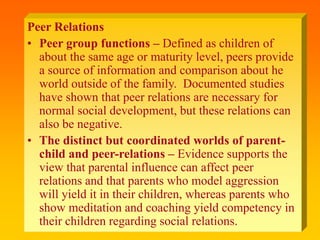 Peer Relations
• Peer group functions – Defined as children of
about the same age or maturity level, peers provide
a source of information and comparison about he
world outside of the family. Documented studies
have shown that peer relations are necessary for
normal social development, but these relations can
also be negative.
• The distinct but coordinated worlds of parent-
child and peer-relations – Evidence supports the
view that parental influence can affect peer
relations and that parents who model aggression
will yield it in their children, whereas parents who
show meditation and coaching yield competency in
their children regarding social relations.
 
