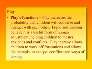 Play
• Play’s functions – Play increases the
probability that children will converse and
interact with each other. Freud and Erikson
believe it is a useful form of human
adjustment, helping children to master
anxieties and conflicts. Play therapy allows
children to work off frustrations and allows
the therapist to analyze conflicts and ways of
coping.
 
