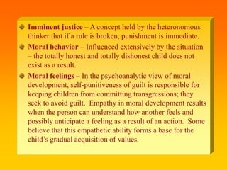 Imminent justice – A concept held by the heteronomous
thinker that if a rule is broken, punishment is immediate.
Moral behavior – Influenced extensively by the situation
– the totally honest and totally dishonest child does not
exist as a result.
Moral feelings – In the psychoanalytic view of moral
development, self-punitiveness of guilt is responsible for
keeping children from committing transgressions; they
seek to avoid guilt. Empathy in moral development results
when the person can understand how another feels and
possibly anticipate a feeling as a result of an action. Some
believe that this empathetic ability forms a base for the
child’s gradual acquisition of values.
 